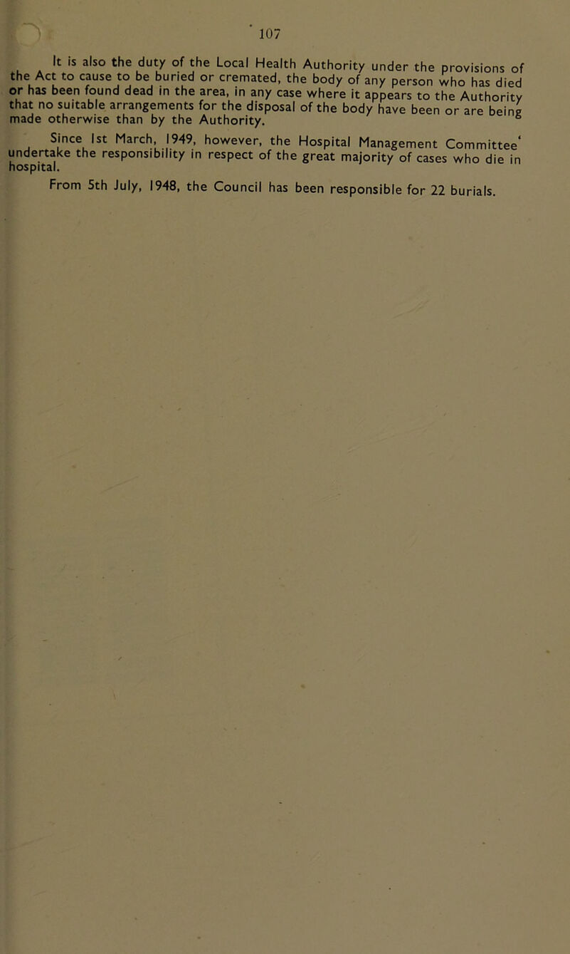 It is also the duty of the Local Health Authority under the provisions of the Act to cause to be buried or cremated, the body of any person who has died or has been found dead m the area, in any case where it appears to the Authority that no suitable arrangements for the disposal of the body have been or are beine made otherwise than by the Authority. * Since 1st March, 1949, however, the Hospital Management Committee' undertake the responsibility in respect of the great majority of cases who die in hospital. From 5th July, 1948, the Council has been responsible for 22 burials.