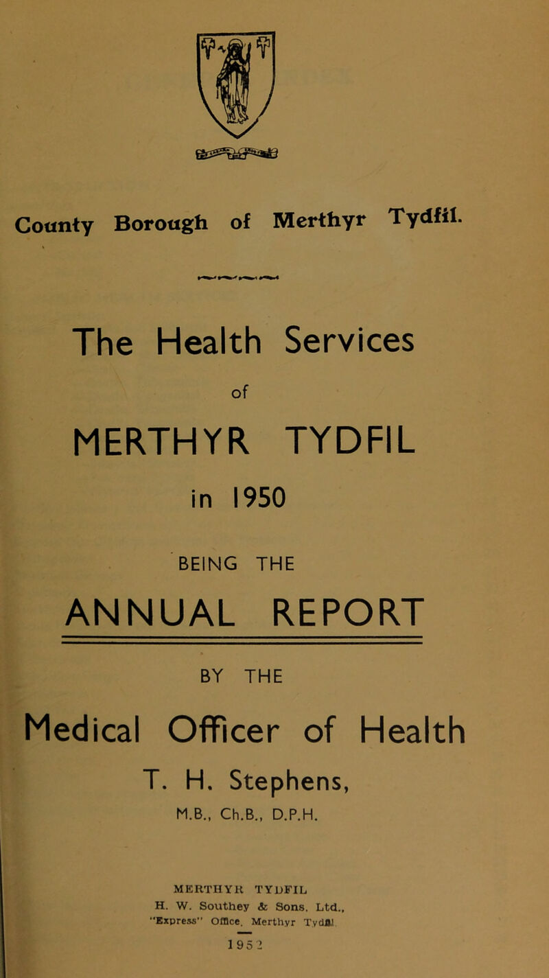 The Health Services of MERTHYR TYDFIL in 1950 BEING THE ANNUAL REPORT BY THE Medical Officer of Health T. H. Stephens, M.B., Ch.B., D.P.H. MERTHYH TYDFIL H. W. Southey & Sons. Ltd., Express” Office. Merthyr Tydftl