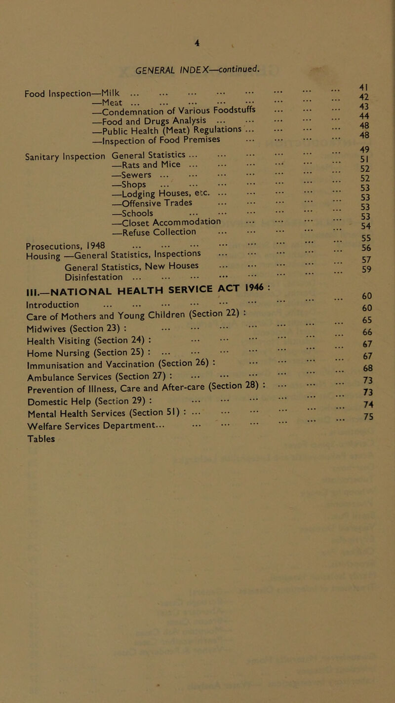 GENERAL INDEX—continued. Food Inspection—Milk —Meat ••• —Condemnation of Various Foodstuffs —Food and Drugs Analysis —Public Health (Meat) Regulations ... —Inspection of Food Premises Sanitary Inspection General Statistics ... —Rats and Mice —Sewers —Shops —Lodging Houses, etc —Offensive Trades —Schools —Closet Accommodation —Refuse Collection Prosecutions, 1948 Housing —General Statistics, Inspections General Statistics, New Houses Disinfestation ... III.—NATIONAL HEALTH SERVICE ACT 1946 : Introduction Care of Mothers and Young Children (Section 22) . Midwives (Section 23) : Health Visiting (Section 24) : Home Nursing (Section 25) ; Immunisation and Vaccination (Section 26) : Ambulance Services (Section 27) ; Prevention of Illness, Care and After-care (Section 28) : Domestic Help (Section 29) : Mental Health Services (Section 51) Welfare Services Department... Tables