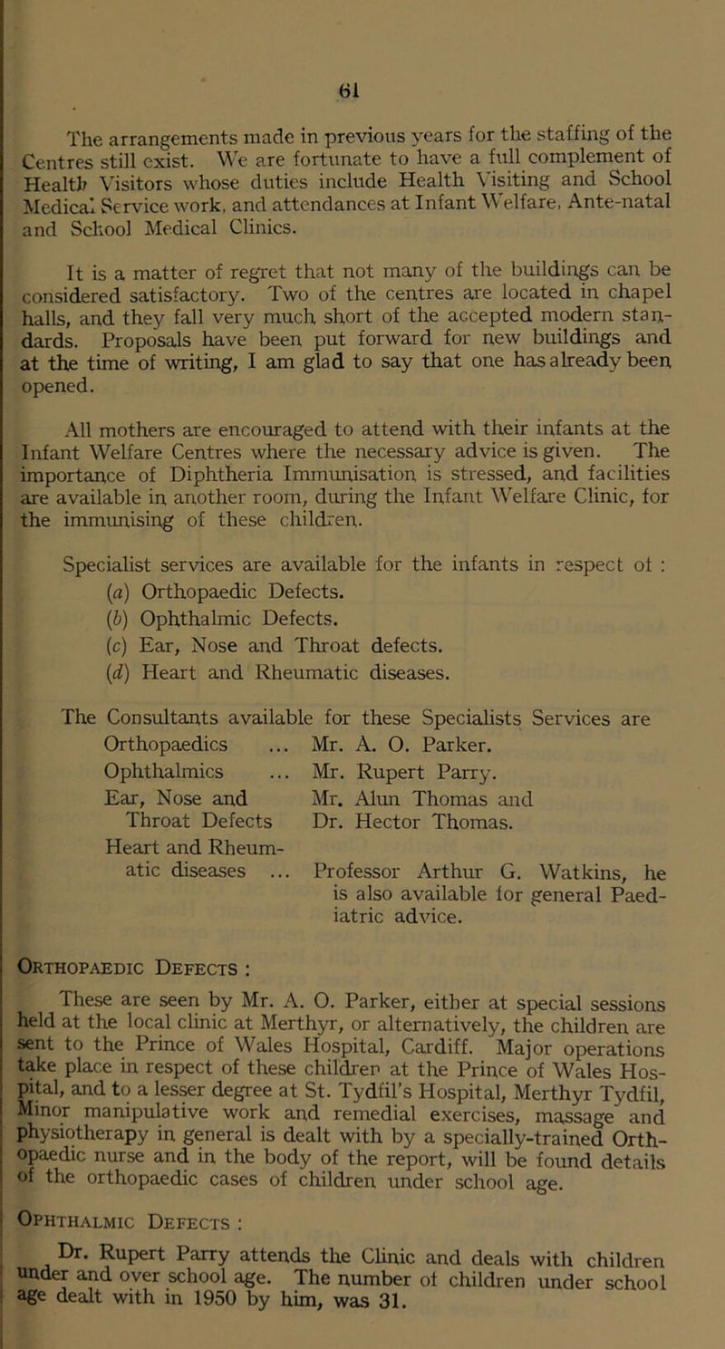 The arrangements made in previous years for the staffing of the Centres still exist. We are fortunate to have a full complement of Health Visitors whose duties include Health Visiting and School Medical Service work, and attendances at Infant Welfare. Ante-natal and School Medical Clinics. It is a matter of regret that not many of the buildings can be considered satisfactory. Two of the centres are located in chapel halls, and they fall very much short of the accepted modern stan- dards. Proposals have been put forward for new buildings and at the time of writing, I am glad to say that one has already been opened. All mothers are encouraged to attend with their infants at the Infant Welfare Centres where the necessary advice is given. The importance of Diphtheria Immunisation is stressed, and facilities are available in another room, during the Infant Welfare Clinic, for the immimising of these children. Specialist services are available for the infants in respect of : (a) Orthopaedic Defects. (b) Ophthalmic Defects. (c) Ear, Nose and Throat defects. (d) Heart and Rheumatic diseases. The Consultants available for these Specialists Services are Orthopaedics ... Mr. A. O. Parker. Ophthalmics ... Mr. Rupert Parry. Ear, Nose and Mr. Alun Thomas and Throat Defects Dr. Hector Thomas. Heart and Rheum- atic diseases ... Professor Arthur G. Watkins, he is also available for general Paed- iatric advice. Orthopaedic Defects : These are seen by Mr. A. O. Parker, either at special sessions held at the local clinic at Merthyr, or alternatively, the children are sent to the Prince of Wales Hospital, Cardiff. Major operations take place in respect of these children at the Prince of Wales Hos- pital, and to a les^r degree at St. Tydfil’s Hospital, Merthyr Tydfil, Minor manipulative work and remedial exercises, massage and physiotherapy in general is dealt with by a specially-trained Orth- opaedic nurse and in the body of the report, will be found details of the orthopaedic cases of children under school age. Ophthalmic Defects ; Dr. Rupert Parry attends the Chnic and deals with children ' under and over school age. The number of children under school ! age dealt with in 1950 by him, was 31.