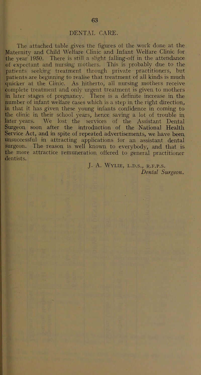 DENTAL CARE. The attached table gives the figures ol the work done at the klaternit}^ and Child Welfare Clinic and Infant Welfare CUnic for the year 1950. There is still a slight falling-off in the attendance of expectant and nursing mothers. This is probably due to the patients seeking treatment through private practitioners, but patients are beginning to realise that treatment of all kinds is much quicker at the Clinic. As hitherto, all nursing mothers receive complete treatment and only urgent treatment is given, to mothers in later stages of pregnancy. There is a definite increase in the number of infant welfare cases which is a step in the right direction, in that it has given these young infants confidence in coming to the clinic in their school years, hence saving a lot of trouble in later years. We lost the services of the Assistant Dental Surgeon soon after the introduction of the National Health Service Act, and in spite of repeated advertisements, we have been unsuccessful in attracting applications for an assistant dental surgeon. The reason is well known to everybody, and that is the more attractice remuireration offered to general practitioner dentists. J. A. Wylie, l.d.s., r.f.p.s. Dental Stirgeon.