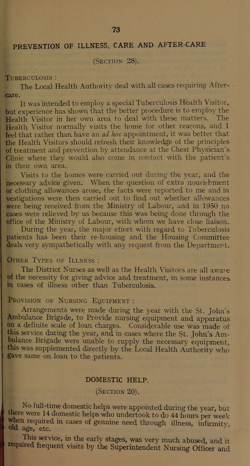 PREVENTION OF ILLNESS, CARE AND AFTER-CARE (Section 28). Tuberculosis ; The Local Health Authority deal with all cases requiring After- care. It was intended to employ a special Tuberculosis Health Visitor, but experience has shown that the better procedure is to employ the Health Visitor in her own area to deal with these matters. The Health Visitor normally visits the home for other reasons, and I feel that rather than have an ad hoc appointment, it was better that the Health Visitors should refresh their knowledge of the principles of treatment and prevention by attendance at the Chest Physician’s Clinic where they would also come in contact with the patient’s in their own area. Visits to the homes were carried out during the year, and the necessary advice given. When the question of extra nourishment or clothing allowances arose, the facts were reported to me and in vestigations were then carried out to find out whether allowances were being received from the Ministry of Labour, and in 1950 no cases were relieved by us because this was being done through the office of the Ministry of Labour, with whom we have close haison. During the year, the major effort with regard to Tuberculosis patients has been their re-housing and the Housing Committee deals very sympathetically with any request from the Department. Other Types of Illness : The District Nurses as well as the Health Visitors are all aAvai e of the necessity for giving advice and treatment, in some instances in cases of illness other than Tuberculosis. Provision of Nursing Equipment : Arrangements were made during the year with the St. John’s Ambulance Brigade, to Provide nursing equipment and apparatus on a definite scale of loan charges. Considerable use was made of this service during the year, and in cases where the St. John’s Am- bulance Brigade were unable to supply the necessary equipment, this was supplemented directly by the Local Health Authority who gave same on loan to the patients. DOMESTIC HELP. (Section 20). No full-time domestic helps were appointed during the year, but trwre were 14 domestic helps who undertook to do 44 hours per week when required in cases of genuine need through illness, infirmitv» old age, etc. TO service, in the early stages, was very much abused, and it required frequent visits by the Superintendent Nursing Officer and