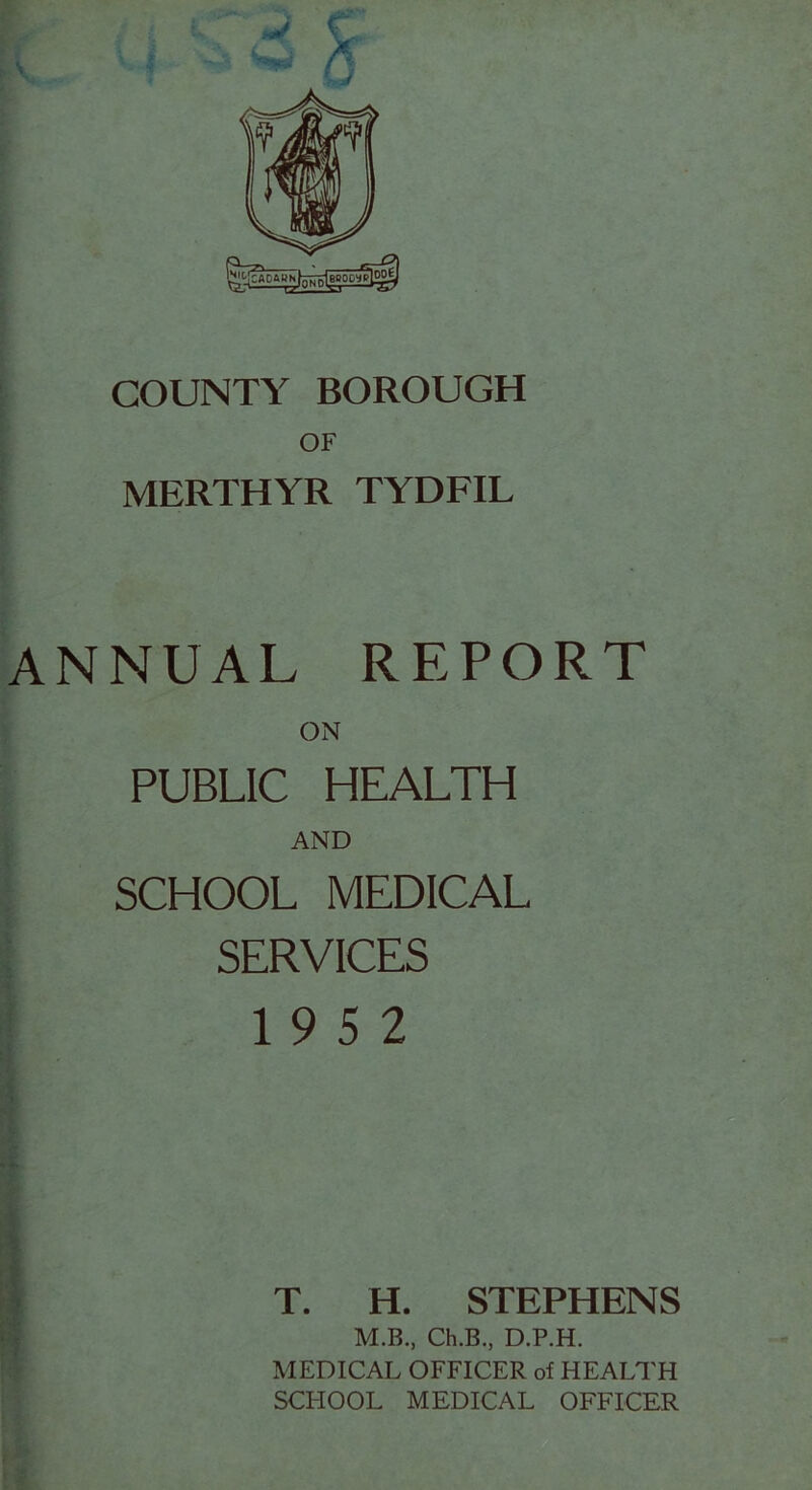 COUNTY BOROUGH OF MERTHYR TYDFIL ANNUAL REPORT ON PUBLIC HEALTH AND SCHOOL MEDICAL SERVICES 19 5 2 T. H. STEPHENS M.B., Ch.B., D.P.H. MEDICAL OFFICER of HEALTH SCHOOL MEDICAL OFFICER