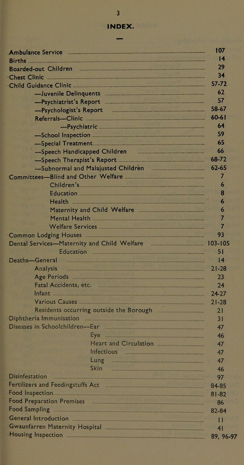 INDEX. Ambulance Service - - Births Boarded-out Children ■Chest Clinic - 34 ■Child Guidance Clinic - 57-72 —Juvenile Delinquents 62 —Psychiatrist’s Report 57 —Psychologist’s Report 58-67 Referrals—Clinic 60-61 —Psychiatric 64 —School Inspection 59 —Special Treatment 65 —Speech Handicapped Children 66 —Speech Therapist’s Report 68-72 —Subnormal and Malajusted Children 62-65 Committees—Blind and Other Welfare 7 Children’s 6 Education 8 Health 6 Maternity and Child Welfare 6 Mental Health 7 Welfare Services 7 Common Lodging Houses 93 Dental Services—Maternity and Child Welfare 103-105 Education 51 Deaths—General 14 Analysis 21-28 Age Periods 23 Fatal Accidents, etc 24 Infant 24-27 Various Causes 21-28 Residents occurring outside the Borough 21 Diphtheria Immunisation 31 Diseases in Schoolchildren—Ear 47 Eye ; 46 Heart and Circulation 47 Infectious 47 Lung 47 Skin 46 Disinfestation 97 Fertilizers and Feedingstuffs Act 84-85 Food Inspection 81-82 Food Preparation Premises 96 Food Sampling 82-84 General Introduction 11 Gwaunfarren Maternity Hospital 41 Housing Inspection 89^ 96-97