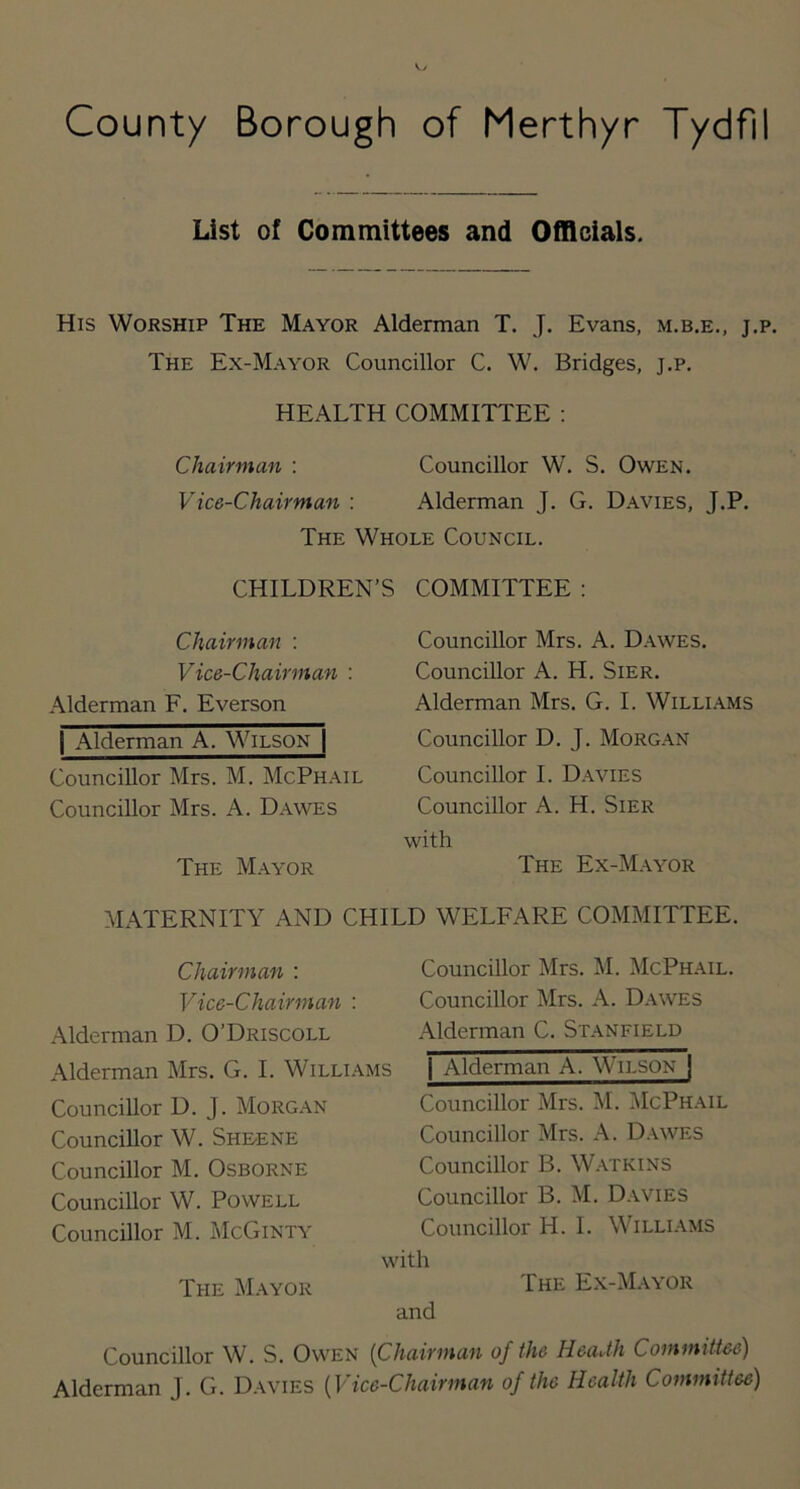 County Borough of Merthyr Tydfil List of Committees and Officials. His Worship The Mayor Alderman T. J. Evans, m.b.e., j.p. The Ex-Mayor Councillor C. W. Bridges, j.p. HEALTH COMMITTEE : Chairman : Councillor W. S. Owen. Vice-Chairman : Alderman J. G. Davies, J.P. The Whole Council. CHILDREN’S COMMITTEE : Chairman : Vice-Chairman : Alderman F. Everson I Alderman A. Wilson | Councillor Mrs. M. McPhail Councillor Mrs. A. Dawes The Mayor Councillor Mrs. A. Dawes. Councillor A. H. Sier. Alderman Mrs. G. I. Willi.\ms Councillor D. J. Morgan Councillor I. Davies Councillor A. H. Sier with The Ex-Mayor MATERNITY AND CHILD WELFARE COMMITTEE. Chairman : Vice-Chairman : Alderman D. O’Driscoll Alderman Mrs. G. I. Williams Councillor D. J. Morgan Councillor W. Sheene Councillor M. Osborne Councillor W. Powell Councillor M. McGinty The Mayor Councillor Mrs. M. McPhail. Councillor Mrs. A. Dawes Alderman C. Stanfield I Alderman A. Wilson | Councillor Mrs. M. ]\IcPh.\il Councillor Mrs. A. D.\wes Councillor B. Watkins Councillor B. M. D.wies Councillor H. I. Williams with The E.x-Mayor and Councillor W. S. Owen {Chairman of the HeaUh Committee) Alderman J. G. Davies {Vice-Chairman of the Health Committee)