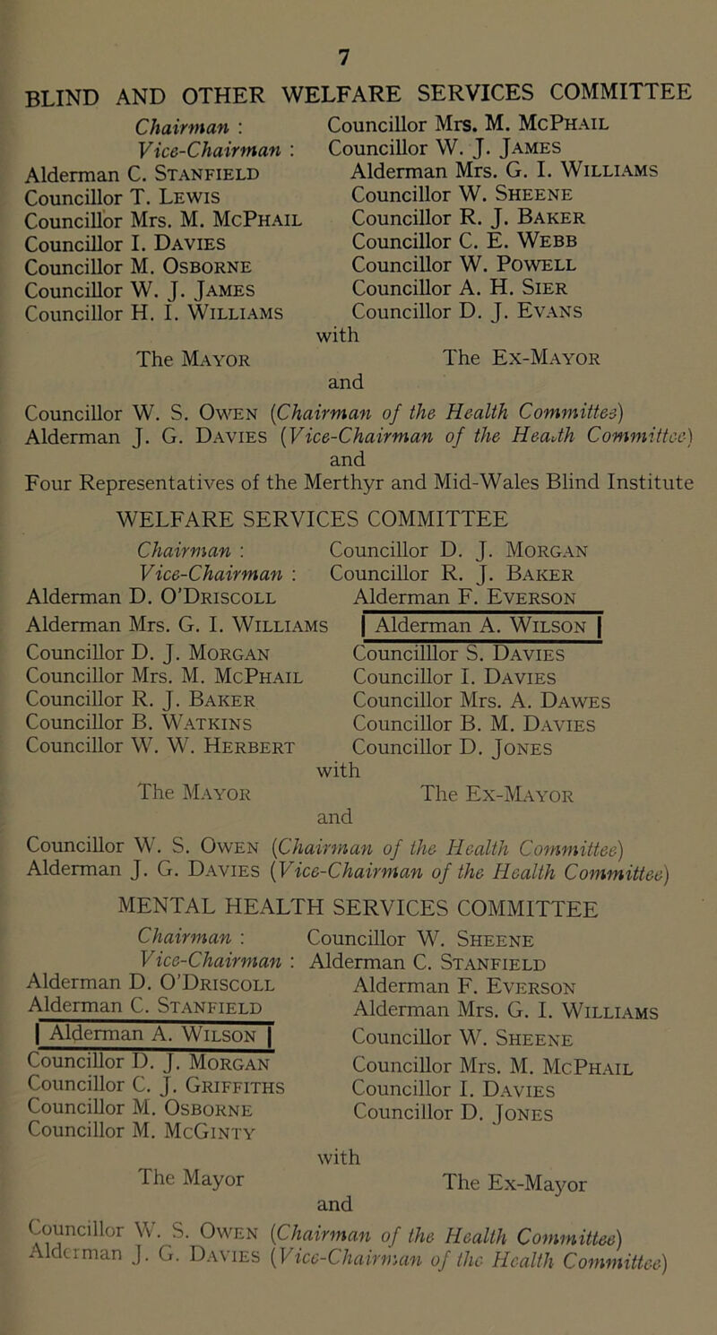 blind and other welfare services committee Chairman : Vice-Chairman : Alderman C. Stanfield Councillor T. Lewis Councillor Mrs. M. McPhail Councillor I. Davies Councillor M. Osborne Councillor W. J. James Councillor H. I. Williams The Mayor Councillor Mrs. M. McPhail Councillor W. J. James Alderman Mrs. G. I. Williams Councillor W. Sheene Councillor R. J. Baker Councillor C. E. Webb Councillor W. Powell Councillor A. H. Sier Councillor D. J. Evans with The Ex-Mayor and Councillor W. S. Owen [Chairman of the Health Committee) Alderman J. G. Davies [Vice-Chairman of the HeaUh Committee) and Four Representatives of the Merthyr and Mid-Wales Blind Institute WELFARE SERVICES COMMITTEE Chairman : Vice-Chairman : Alderman D. O’Driscoll Alderman Mrs. G. I. Williams Councillor D. J. Morgan Councillor Mrs. M. McPhail Councillor R. J. Baker Councillor B. Watkins Councillor W. W. Herbert The Mayor Councillor D. J. Morgan Councillor R. J. Baker Alderman F. Everson I Alderman A. Wilson | CouncilUor S. Davies Councillor I. Davies Councillor Mrs. A. Dawes Councillor B. M. Davies Councillor D. Jones with The Ex-iVL\YOR and Councillor W. S. Owen [Chairman of the Health Committee) Alderman J. G. Davies [Vice-Chairman of the Health Committee) MENTAL HEALTH SERVICES COMMITTEE Chairman : Vice-Chairman : Alderman D. O’Driscoll Alderman C. Stanfield I Alderman A. Wilson | Councillor D. J. Morgan Councillor C. J. Griffiths Councillor M. Osborne Councillor M. McGinty The Mayor Councillor W. Sheene Alderman C. Stanfield Alderman F. Everson Alderman Mrs. G. I. Williams Councillor W. Sheene Councillor Mrs. M. McPhail Councillor I. Davies Councillor D. Jones with and The Ex-Mayor Councillor W. S. Owen [Chairman of the Health Committee) Alderman J. G. Davies [Vice-Chairman of the Health Committee)