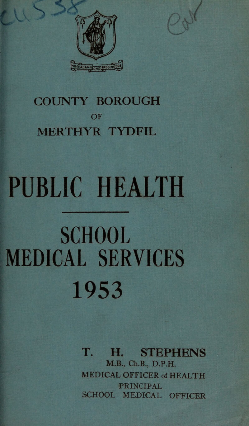 OF MERTHYR TYDFIL ; : PUBLIC HEALTH SCHOOL MEDICAL SERVICES 1953 T. H. STEPHENS M.B., Ch.B., D.P.H. MEDICAL OFFICER of HEALTH PRINCIPAL SCHOOL MEDICAL OFFICER I