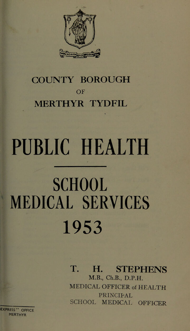 OF MERTHYR TYDFIL PUBLIC HEALTH SCHOOL MEDICAL SERVICES 1953 T. H. STEPHENS M.B., Ch.B., D.P.H. MEDICAL OFFICER of HEALTH PRINCIPAL SCPIOOL MEDICAL OFFICER ■express” office MERTHYR