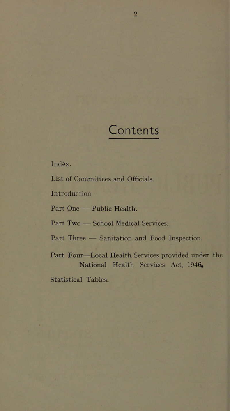o Contents Indax. List of Committees and Officials. Introduction Part One — Public Health. Part Two — School Medical Services. Part Three — Sanitation and Food Inspection. Part Four—Local Health Services provided under the National Health Services Act, 1946, Statistical Tables.