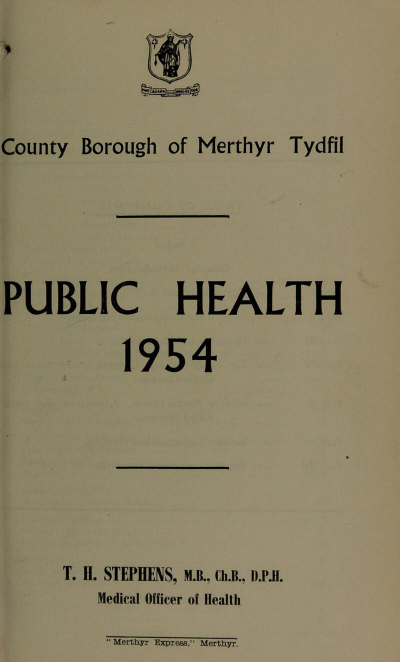 County Borough of Merthyr Tydfil PUBLIC HEALTH 1954 T. H. STEPHENS, M.B., th.B., D.PJH. Medical Officer of Health “ Merthyr Express, Merthyr.