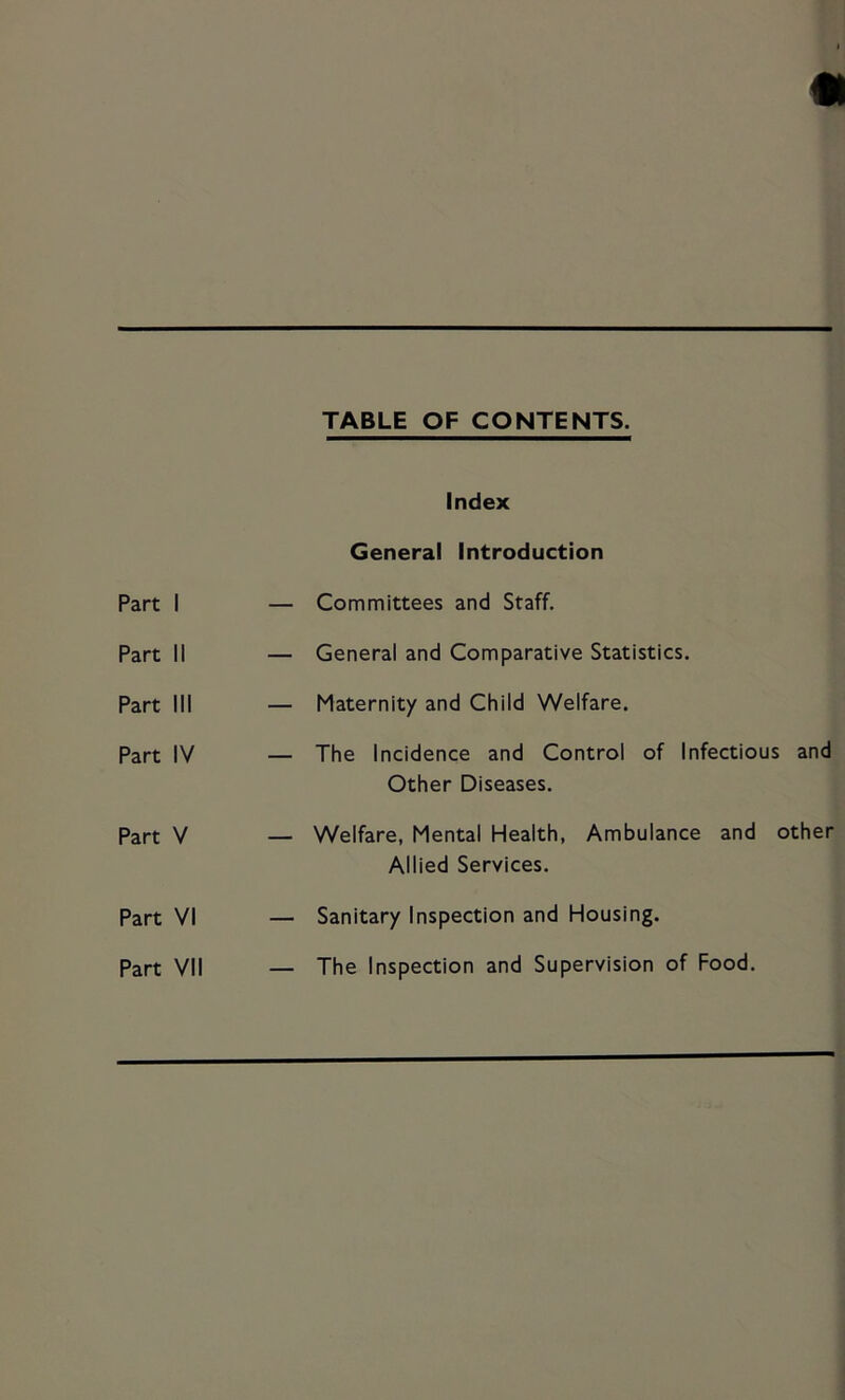 TABLE OF CONTENTS. Index General Introduction Part 1 — Committees and Staff. Part II — General and Comparative Statistics. Part III — Maternity and Child Welfare. Part IV — The Incidence and Control of Infectious and Other Diseases. Part V — Welfare, Mental Health, Ambulance and other Allied Services. Part VI — Sanitary Inspection and Housing. Part VII — The Inspection and Supervision of Food,