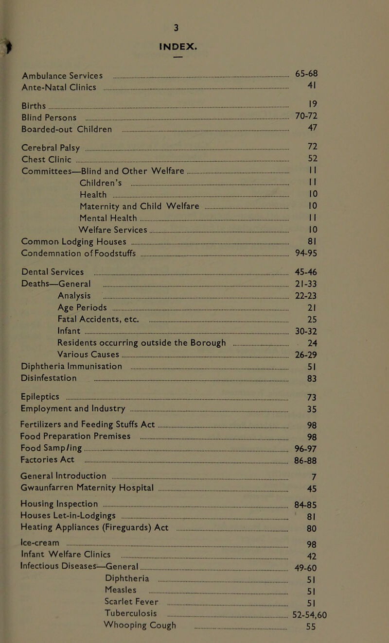 t INDEX. Ambulance Services 65-6B Ante-Natal Clinics 41 Births 19 Blind Persons 70-72 Boarded-out Children 47 Cerebral Palsy 72 Chest Clinic 52 Committees—Blind and Other Welfare 11 Children’s 11 Health 10 Maternity and Child Welfare 10 Mental Health 11 Welfare Services 10 Common Lodging Houses 81 Condemnation of Foodstuffs 94-95 Dental Services Deaths—General Analysis Age Periods Fatal Accidents, etc Infant Residents occurring outside the Borough Various Causes Diphtheria Immunisation Disinfestation Epileptics Employment and Industry Fertilizers and Feeding Stuffs Act Food Preparation Premises Food Samp/ing Factories Act General Introduction Gwaunfarren Maternity Hospital Housing Inspection Houses Let-in-Lodgings Heating Appliances (Fireguards) Act Ice-cream Infant Welfare Clinics Infectious Diseases—General Diphtheria Measles Scarlet Fever Tuberculosis Whooping Cough 45-46 21- 33 22- 23 21 25 30-32 24 26-29 51 83 73 35 98 98 96-97 86-88 7 45 84-85 81 80 98 42 49-60 51 51 51 52-54,60 55