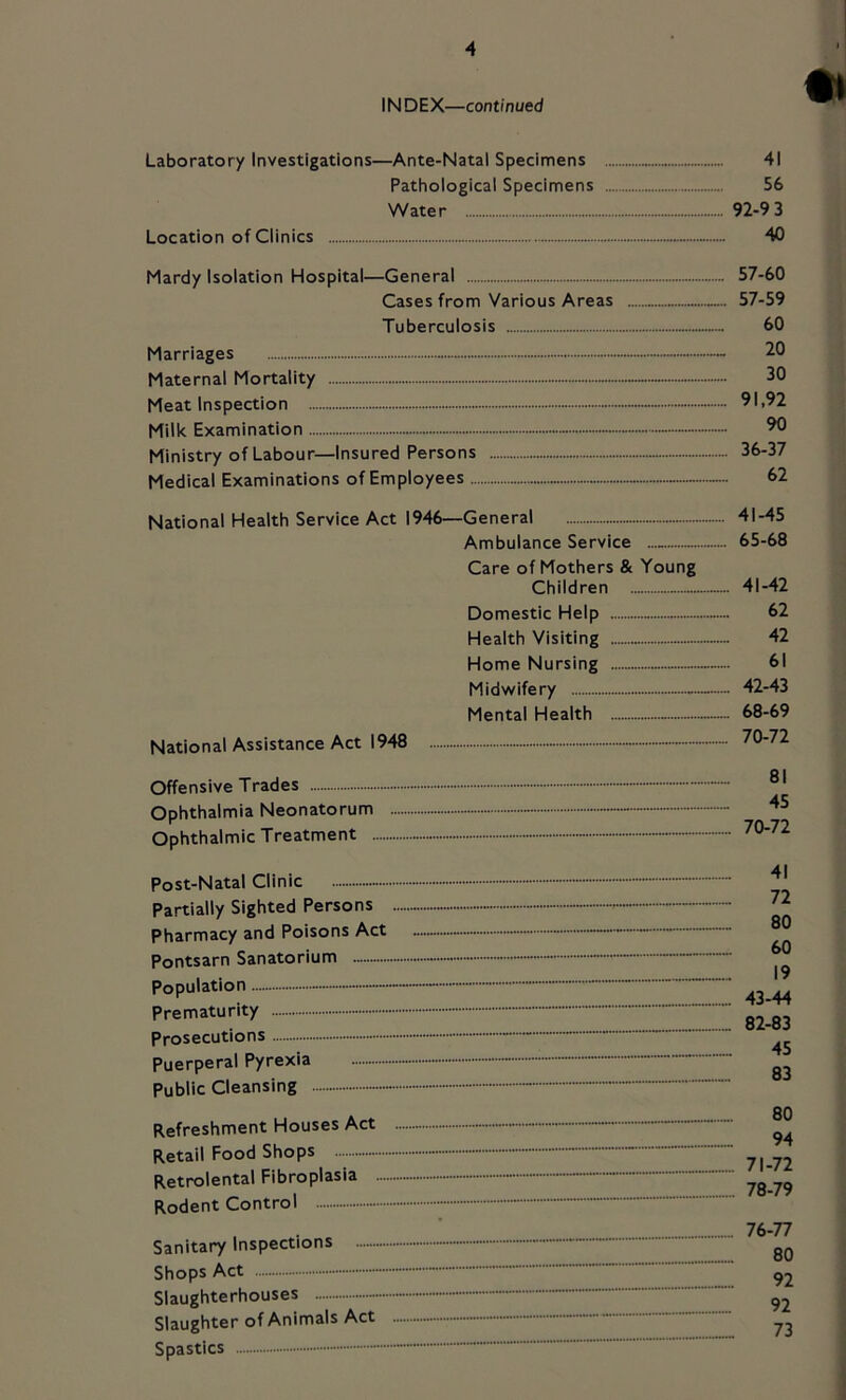 INDEX—continued Laboratory Investigations—Ante-Natal Specimens Pathological Specimens Water Location of Clinics ..... Mardy Isolation Hospital—General Cases from Various Areas Tuberculosis Marriages Maternal Mortality Meat Inspection - Milk Examination - Ministry of Labour—Insured Persons Medical Examinations of Employees National Health Service Act 1946—General Ambulance Service — Care of Mothers & Young Children Domestic Help Health Visiting Home Nursing Midwifery Mental Health National Assistance Act 1948 —• Offensive Trades - Ophthalmia Neonatorum Ophthalmic Treatment Post-Natal Clinic Partially Sighted Persons - - Pharmacy and Poisons Act - Pontsarn Sanatorium Population Prematurity Prosecutions Puerperal Pyrexia - Public Cleansing Refreshment Houses Act Retail Food Shops Retrolental Fibroplasia - - Rodent Control - Sanitary Inspections - Shops Act - Slaughterhouses Slaughter of Animals Act Spastics 41 56 92-9 3 40 ... 57-60 ... 57-59 60 20 30 ... 91.92 90 .... 36-37 62 „. 41-45 ... 65-68 .... 41-42 62 42 61 .... 42-43 ... 68-69 .... 70-72 81 45 70-72 41 72 80 60 19 43-44 82-83 45 83 80 94 71-72 78-79 76-77 80 92 92 _ 73