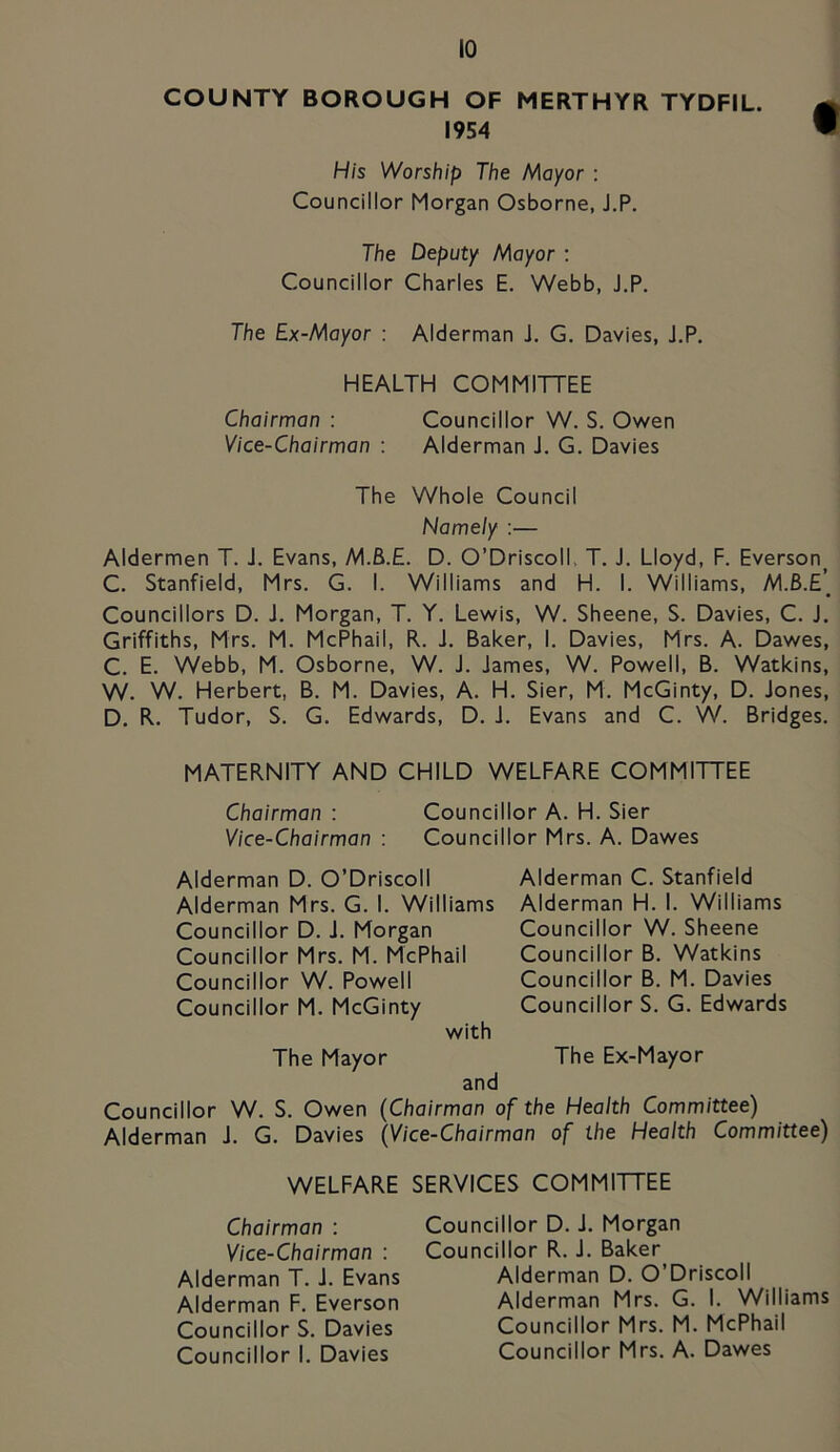 COUNTY BOROUGH OF MERTHYR TYDFIL. m 1954  His Worship The Mayor : Councillor Morgan Osborne, J.P. The Deputy Mayor : Councillor Charles E. Webb, J.P. The Ex-Mayor : Alderman J. G. Davies, J.P. HEALTH COMMITTEE Chairman : Councillor W. S. Owen Vice-Chairman : Alderman J. G. Davies The Whole Council Namely :— Aldermen T. J. Evans, M.B.E. D. O’DriscolL T. J. Lloyd, F. Everson C. Stanfield, Mrs. G. I. Williams and H. I. Williams, M.B.E[ Councillors D. J. Morgan, T. Y. Lewis, W. Sheene, S. Davies, C. J. Griffiths, Mrs. M. McPhail, R. J. Baker, I. Davies, Mrs. A. Dawes, C. E. Webb, M. Osborne, W. J. James, W. Powell, B. Watkins, W. W. Herbert, B. M. Davies, A. H. Sier, M. McGinty, D. Jones, D. R. Tudor, S. G. Edwards, D. J. Evans and C. W. Bridges. MATERNITY AND CHILD WELFARE COMMITTEE Chairman : Councillor A. H. Sier Vice-Chairman : Councillor Mrs. A. Dawes Alderman D. O’Driscoll Alderman Mrs. G. I. Williams Councillor D. J. Morgan Councillor Mrs. M. McPhail Councillor W. Powell Councillor M. McGinty with Alderman C. Stanfield Alderman H. I. Williams Councillor W. Sheene Councillor B. Watkins Councillor B. M. Davies Councillor S. G. Edwards The Mayor The Ex-Mayor and Councillor W. S. Owen (Chairman of the Health Committee) Alderman J. G. Davies (Vice-Chairman of the Health Committee) WELFARE SERVICES COMMITTEE Chairman : Vice-Chairman : Alderman T. J. Evans Alderman F. Everson Councillor S. Davies Councillor I. Davies Councillor D. J. Morgan Councillor R. J. Baker Alderman D. O’Driscoll Alderman Mrs. G. I. Williams Councillor Mrs. M. McPhail Councillor Mrs. A. Dawes