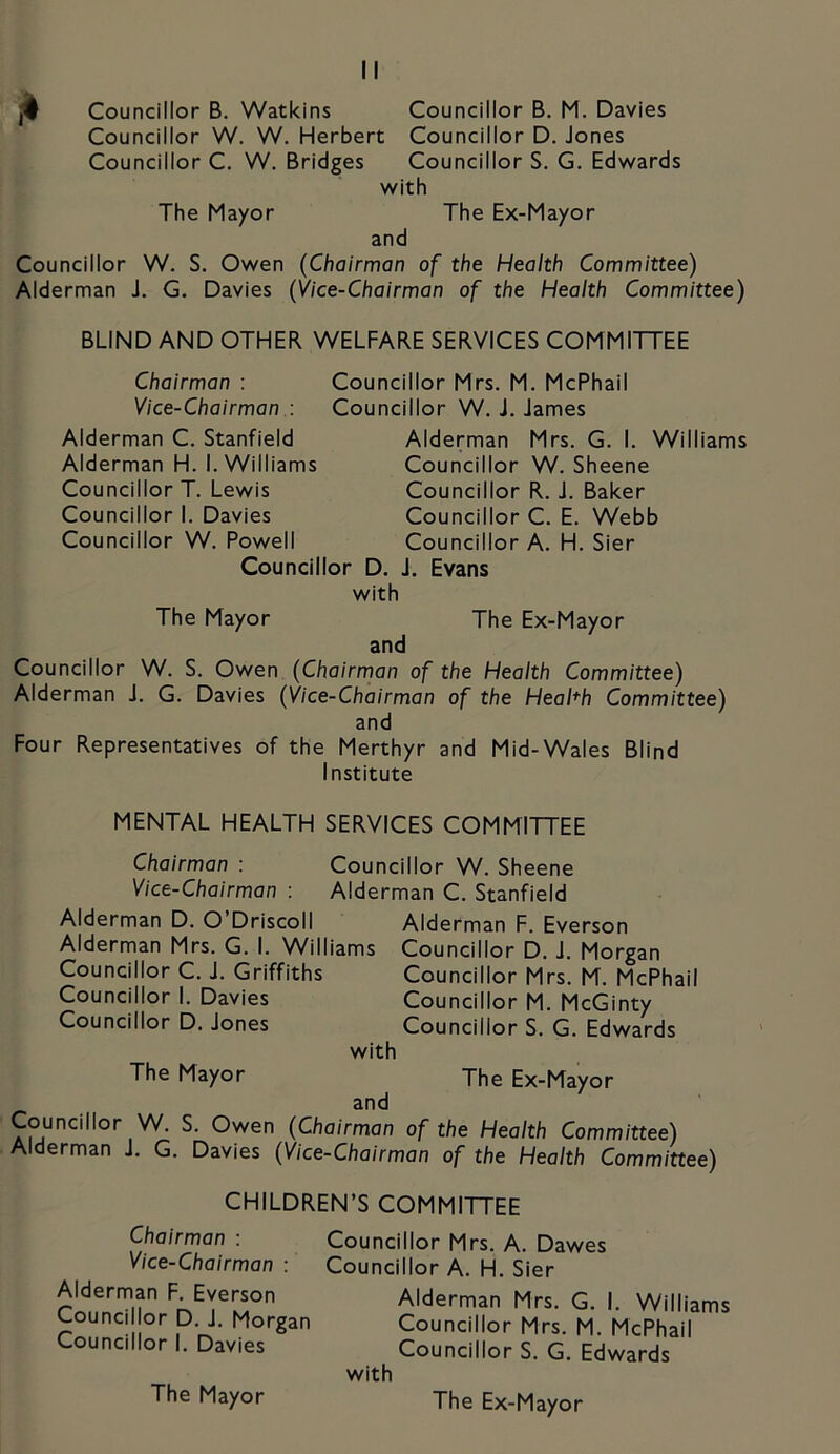 jk Councillor B. Watkins Councillor B. M. Davies Councillor W. W. Herbert Councillor D. Jones Councillor C. W. Bridges Councillor S. G. Edv/ards with The Mayor The Ex-Mayor and Councillor W. S. Owen (Chairman of the Health Committee) Alderman J. G. Davies (Vice-Chairman of the Health Committee) BLIND AND OTHER WELFARE SERVICES COMMITTEE Chairman : Councillor Mrs. M. McPhail Vice-Chairman : Councillor W. J. James Alderman C. Stanfield Alderman H. I. Williams Councillor T. Lewis Councillor I. Davies Councillor W. Powell Alderman Mrs. G. I. Williams Councillor W. Sheene Councillor R. J. Baker Councillor C. E. Webb Councillor A. H. Sier Councillor D. J. Evans with The Mayor The Ex-Mayor and Councillor W. S. Owen (Chairman of the Health Committee) Alderman J. G. Davies (Vice-Chairman of the Health Committee) and Four Representatives of the Merthyr and Mid-Wales Blind Institute MENTAL HEALTH SERVICES COMMITTEE Chairman : Councillor W. Sheene Vice-Chairman : Alderman C. Stanfield Alderman D. O’Driscoll Alderman F. Everson Alderman Mrs. G. I. Williams Councillor D. J. Morgan Councillor C. J. Griffiths Councillor Mrs. M. McPhail Councillor I. Davies Councillor M. McGinty Councillor D. Jones Councillor S. G. Edwards with The Mayor The Ex-Mayor and Councillor W. S. Owen (Chairman of the Health Committee) Alderman J. G. Davies (Vice-Chairman of the Health Committee) CHILDREN’S COMMITTEE Chairman : Vice-Chairman : Alderman F. Everson Councillor D. J. Morgan Councillor I. Davies Councillor Mrs. A. Dawes Councillor A. H. Sier Alderman Mrs. G. I. Williams Councillor Mrs. M. McPhail Councillor S. G. Edwards with The Mayor The Ex-Mayor