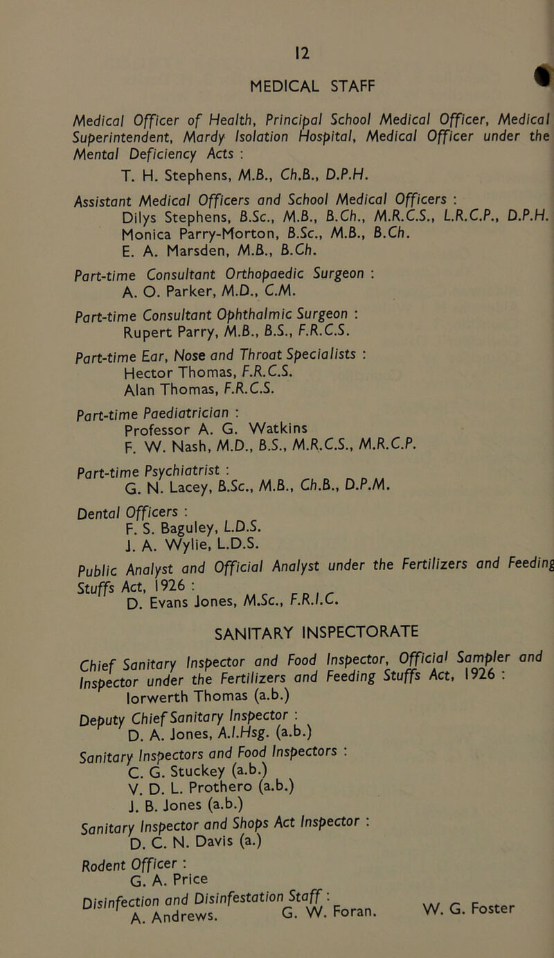 MEDICAL STAFF Medical Officer of Health, Principal School Medical Officer, Medical Superintendent, Mardy Isolation Hospital, Medical Officer under the Mental Deficiency Acts : T. H. Stephens, M3., Ch.Bt., D.P.H. Assistant Medical Officers and School Medical Officers : Dilys Stephens, B.Sc., M.6., B.Ch., M.R.C.S., L.R.C.P., D.P.H. Monica Parry-Morton, B.Sc., M.B., B.Ch. E. A. Marsden, M.B., B.Ch. Part-time Consultant Orthopaedic Surgeon : A. O. Parker, M.D., C.M. Part-time Consultant Ophthalmic Surgeon : Rupert Parry, M.B., B.S., F.R.C.S. Part-time Ear, Nose and Throat Specialists : Hector Thomas, F.R.C.S. Alan Thomas, F.R.C.S. Part-time Paediatrician : Professor A. G. Watkins F. W. Nash, M.D., B.S., M.R.C.S., M.R.C.P. Part-time Psychiatrist : G. N. Lacey, B.Sc., M.B., Ch.B., D. P.M. Dental Officers : F. S. Baguley, L.D.S. J. A. Wylie, L.D.S. Public Analyst and Official Analyst under the Fertilizers and Feeding Stuffs Act, 1926 ; D. Evans Jones, M.Sc., F.R.I.C. SANITARY INSPECTORATE Chief Sanitary Inspector and Food Inspector, Official Sampler and Inspector under the Fertilizers and Feeding Stuffs Act, 1926 : lorv^erth Thomas (a.b.) Deputy Chief Sanitary Inspector : D. A. Jones, A.I.Hsg. (a.b.) Sanitary Inspectors and Food Inspectors : C. G. Stuckey (a.b.) V. D. L. Prothero (a.b.) J. B. Jones (a.b.) Sanitary Inspector and Shops Act Inspector . D. C. N. Davis (a.) Rodent Officer: G. A. Price Disinfection and Disinfestation Staff. A. Andrews. G. W. Foran. W. G. Foster