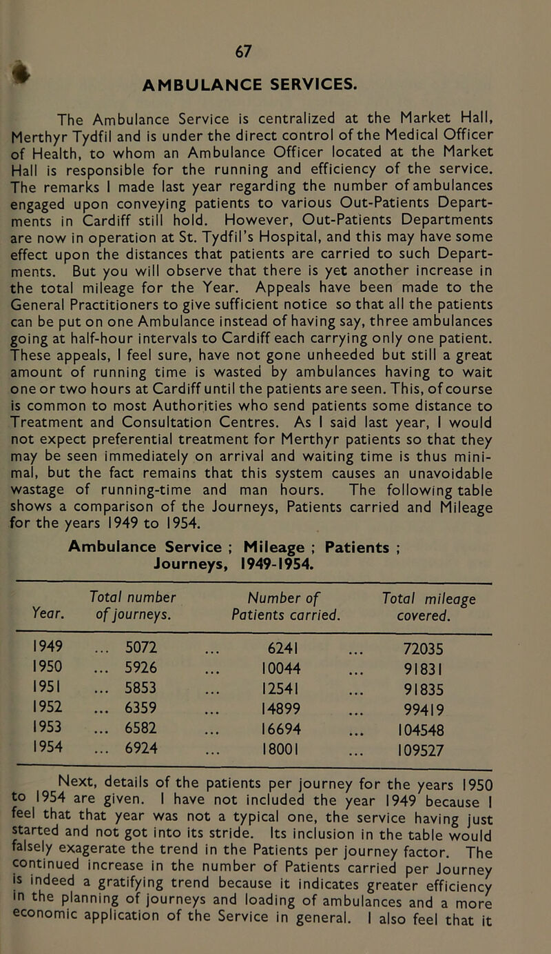^ AMBULANCE SERVICES. The Ambulance Service is centralized at the Market Hall, Merthyr Tydfil and is under the direct control of the Medical Officer of Health, to whom an Ambulance Officer located at the Market Hall is responsible for the running and efficiency of the service. The remarks I made last year regarding the number of ambulances engaged upon conveying patients to various Out-Patients Depart- ments in Cardiff still hold. However, Out-Patients Departments are now in operation at St. Tydfil’s Hospital, and this may have some effect upon the distances that patients are carried to such Depart- ments. But you will observe that there is yet another increase in the total mileage for the Year. Appeals have been made to the General Practitioners to give sufficient notice so that all the patients can be put on one Ambulance instead of having say, three ambulances going at half-hour intervals to Cardiff each carrying only one patient. These appeals, I feel sure, have not gone unheeded but still a great amount of running time is wasted by ambulances having to wait one or two hours at Cardiff until the patients are seen. This, of course is common to most Authorities who send patients some distance to Treatment and Consultation Centres. As I said last year, I would not expect preferential treatment for Merthyr patients so that they may be seen immediately on arrival and waiting time is thus mini- mal, but the fact remains that this system causes an unavoidable wastage of running-time and man hours. The following table shows a comparison of the Journeys, Patients carried and Mileage for the years 1949 to 1954. Ambulance Service ; Mileage ; Patients ; Journeys, 1949-1954. Year. Total number ofJourneys. Number of Patients carried. Total mileage covered. 1949 ... 5072 6241 72035 1950 ... 5926 10044 91831 1951 ... 5853 12541 91835 1952 ... 6359 14899 99419 1953 ... 6582 16694 104548 1954 ... 6924 18001 109527 Next, details of the patients per journey for the years 1950 to 1954 are given. I have not included the year 1949 because I feel that that year was not a typical one, the service having just started and not got into its stride. Its inclusion in the table would falsely exagerate the trend in the Patients per journey factor. The continued increase in the number of Patients carried per journey is indeed a gratifying trend because it indicates greater efficiency in the planning of journeys and loading of ambulances and a more economic application of the Service in general. I also feel that it