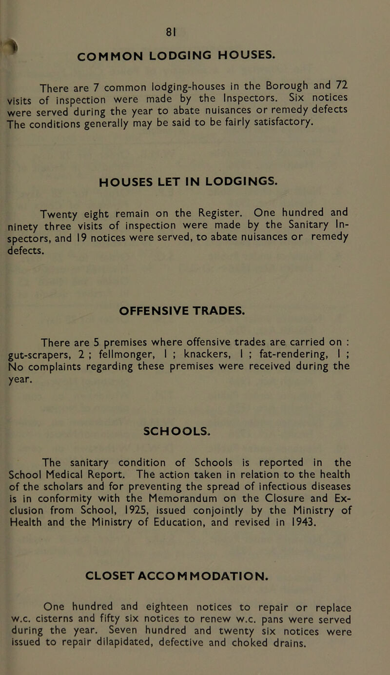 COMMON LODGING HOUSES. There are 7 common lodging-houses in the Borough and 72 visits of inspection were made by the Inspectors, Six notices were served during the year to abate nuisances or remedy defects The conditions generally may be said to be fairly satisfactory. HOUSES LET IN LODGINGS. Twenty eight remain on the Register. One hundred and ninety three visits of inspection were made by the Sanitary In- spectors, and 19 notices were served, to abate nuisances or remedy defects. OFFENSIVE TRADES. There are 5 premises where offensive trades are carried on : gut-scrapers, 2 ; fellmonger, I ; knackers, I ; fat-rendering, I ; No complaints regarding these premises were received during the year. SCHOOLS. The sanitary condition of Schools is reported in the School Medical Report. The action taken in relation to the health of the scholars and for preventing the spread of infectious diseases is in conformity with the Memorandum on the Closure and Ex- clusion from School, 1925, issued conjointly by the Ministry of Health and the Ministry of Education, and revised in 1943. CLOSET ACCO M MODATION. One hundred and eighteen notices to repair or replace w.c. cisterns and fifty six notices to renew w.c. pans were served during the year. Seven hundred and twenty six notices were issued to repair dilapidated, defective and choked drains.