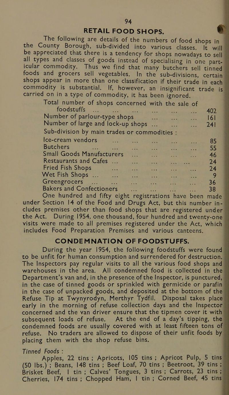 RETAIL FOOD SHOPS. W The following are details of the numbers of food shops in 1 the County Borough, sub-divided into various classes. It will 1 be appreciated that there is a tendency for shops nowadays to sell qj all types and classes of goods instead of specialising in one part- a icular commodity. Thus we find that many butchers sell tinned I foods and grocers sell vegetables. In the sub-divisions, certain J shops appear in more than one classification if their trade in each commodity is substantial. If, however, an insignificant trade is carried on in a type of commodity, it has been ignored. Total number of shops concerned with the sale of foodstuffs 402 Number of parlour-type shops 161 Number of large and lock-up shops 241 Sub-division by main trades or commodities : Ice-cream vendors 85 Butchers 55 Small Goods Manufacturers 46 Restaurants and Cafes 24 Fried Fish Shops 24 Wet Fish Shops 9 Greengrocers 36 Bakers and Confectioners 38 One hundred and fifty eight registrations have been made under Section 14 of the Food and Drugs Act, but this number in- cludes premises other than food shops that are registered under the Act. During 1954, one thousand, four hundred and twenty-one visits were made to all premises registered under the Act, which includes Food Preparation Premises and various canteens. CONDEMNATION OF FOODSTUFFS. During the year 1954, the following foodstuffs were found , to be unfit for human consumption and surrendered for destruction. Ij The Inspectors pay regular visits to all the various food shops and I warehouses in the area. All condemned food is collected in the I Department’s van and, in the presence of the Inspector, is punctured, n in the case of tinned goods or sprinkled with germicide or parafin in the case of unpacked goods, and deposited at the bottom of the Refuse Tip at Twynyrodyn, Merthyr Tydfil. Disposal takes place early in the morning of refuse collection days and the Inspector concerned and the van driver ensure that the tipmen cover it with subsequent loads of refuse. At the end of a day’s tipping, the condemned foods are usually covered with at least fifteen tons of refuse. No traders are allowed to dispose of their unfit foods by placing them with the shop refuse bins. Tinned Foods : Apples, 22 tins ; Apricots, 105 tins ; Apricot Pulp, 5 tins (50 lbs.) ; Beans, 148 tins ; Beef Loaf, 70 tins ; Beetroot, 39 tins ; Brisket Beef, I tin ; Calves’ Tongues, 3 tins ; Carrots, 23 tins ; Cherries, 174 tins ; Chopped Ham, I tin ; Corned Beef, 45 tins