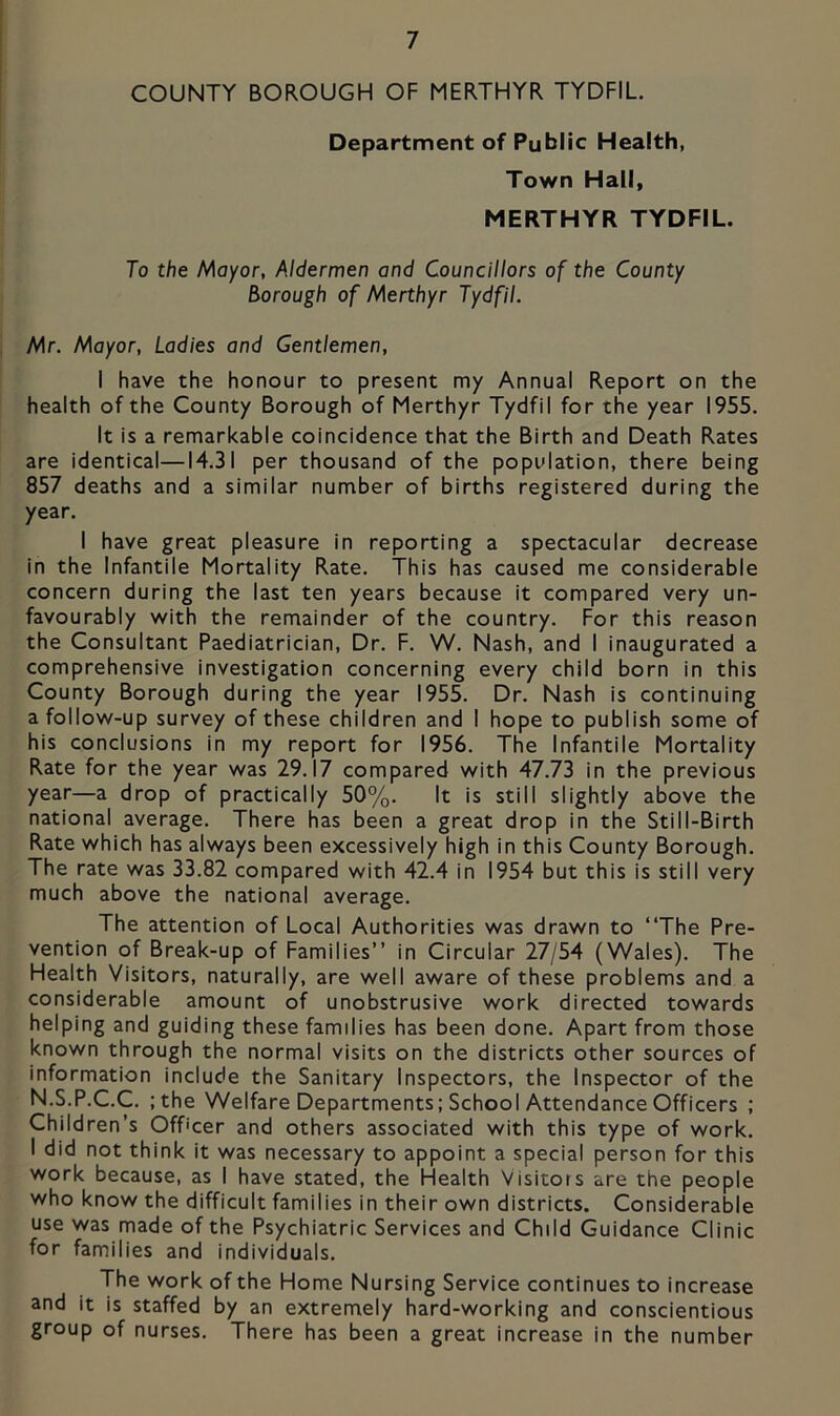 COUNTY BOROUGH OF MERTHYR TYDFIL. Department of Public Health, Town Hall, MERTHYR TYDFIL. To the Mayor, Aldermen and Councillors of the County Borough of Merthyr Tydfil. Mr. Mayor, Ladies and Gentlemen, I have the honour to present my Annual Report on the health of the County Borough of Merthyr Tydfil for the year 1955. It is a remarkable coincidence that the Birth and Death Rates are identical—14.31 per thousand of the population, there being 857 deaths and a similar number of births registered during the year. I have great pleasure in reporting a spectacular decrease in the Infantile Mortality Rate. This has caused me considerable concern during the last ten years because it compared very un- favourably with the remainder of the country. For this reason the Consultant Paediatrician, Dr. F. W. Nash, and I inaugurated a comprehensive investigation concerning every child born in this County Borough during the year 1955. Dr. Nash is continuing a follow-up survey of these children and I hope to publish some of his conclusions in my report for 1956. The Infantile Mortality Rate for the year was 29.17 compared with 47.73 in the previous year—a drop of practically 50%. It is still slightly above the national average. There has been a great drop in the Still-Birth Rate which has always been excessively high in this County Borough. The rate was 33.82 compared with 42.4 in 1954 but this is still very much above the national average. The attention of Local Authorities was drawn to “The Pre- vention of Break-up of Families’’ in Circular 27/54 (Wales). The Health Visitors, naturally, are well aware of these problems and a considerable amount of unobstrusive work directed towards helping and guiding these families has been done. Apart from those known through the normal visits on the districts other sources of information include the Sanitary Inspectors, the Inspector of the N.S.P.C.C. ;the Welfare Departments; School Attendance Officers ; Children’s Officer and others associated with this type of work. I did not think it was necessary to appoint a special person for this work because, as I have stated, the Health Visitors are the people who know the difficult families in their own districts. Considerable use was made of the Psychiatric Services and Child Guidance Clinic for families and individuals. The work of the Home Nursing Service continues to increase and it is staffed by an extremely hard-working and conscientious group of nurses. There has been a great increase in the number