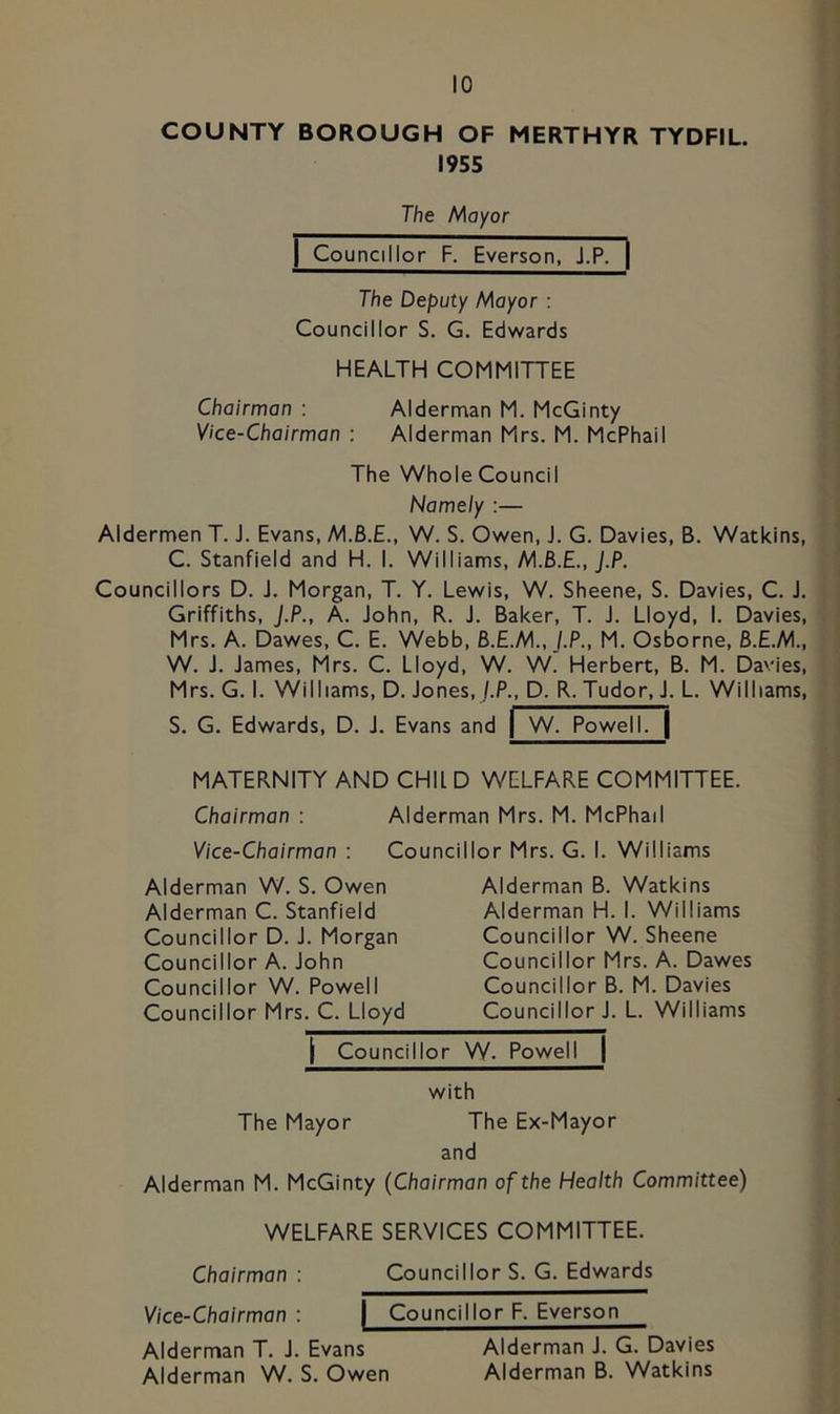 COUNTY BOROUGH OF MERTHYR TYDFIL. 1955 The Mayor I Councillor F. Everson, J.P. | The Deputy Mayor : Councillor S. G. Edwards HEALTH COMMITTEE Chairman : Aldernaan M. McGinty Vice-Chairman : Alderman Mrs. M. McPhail The Whole Council Namely :— Aldermen T. J. Evans, M.B.E., W. S. Owen, J. G. Davies, B. Watkins, C. Stanfield and H. I. Williams, M.B.E., J.P. Councillors D. J. Morgan, T. Y. Lewis, W. Sheene, S. Davies, C. J. Griffiths, J.P., A. John, R. J. Baker, T. J. Lloyd, I. Davies, Mrs. A. Dawes, C. E. Webb, B.E.M., J.P., M. Osborne, B.E.M., W. J. James, Mrs. C. Lloyd, W. W. Herbert, B. M. Davies, Mrs. G. I. Williams, D. Jones, /.P., D. R. Tudor, J. L. Williams, S. G. Edwards, D. J. Evans and | W. Powell. | MATERNITY AND CHIl D WELFARE COMMITTEE. Chairman : Alderman Mrs. M. McPhail Vice-Chairman : Councillor Mrs. G. I. Williams Alderman W. S. Owen Alderman C. Stanfield Councillor D. J. Morgan Councillor A. John Councillor W. Powell Councillor Mrs. C. Lloyd Alderman B. Watkins Alderman H. I. Williams Councillor W. Sheene Councillor Mrs. A. Dawes Councillor B. M. Davies Councillor J. L. Williams I Councillor W. Powell | with The Mayor The Ex-Mayor and Alderman M. McGinty (Chairman of the Health Committee) WELFARE SERVICES COMMITTEE. Chairman : Councillor S. G. Edwards Vice-Chairman : | Councillor F. Everson Alderman T. J. Evans Alderman J. G. Davies Alderman W. S. Owen Alderman B. Watkins