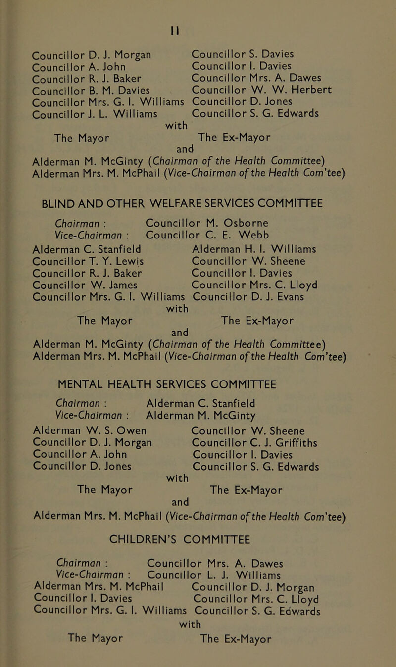 Councillor D. J. Morgan Councillor A. John Councillor R. J. Baker Councillor B. M. Davies Councillor Mrs. G. I. Williams Councillor J. L. Williams with Councillor S. Davies Councillor I. Davies Councillor Mrs. A. Dawes Councillor W. W. Herbert Councillor D. Jones Councillor S. G. Edwards The Mayor The Ex-Mayor and Alderman M. McGinty (Chairman of the Health Committee) Alderman Mrs. M. McPhail (Vice-Chairman of the Health Com’tee) BLIND AND OTHER WELFARE SERVICES COMMITTEE Chairman : Councillor M. Osborne Vice-Chairman : Councillor C. E. Webb Alderman C. Stanfield Councillor T. Y. Lewis Councillor R. J. Baker Councillor W. James Councillor Mrs. G. I. Williams with Alderman H. I. Williams Councillor W. Sheene Councillor I. Davies Councillor Mrs. C. Lloyd Councillor D. J. Evans The Mayor The Ex-Mayor and Alderman M. McGinty (Chairman of the Health Committee) Alderman Mrs. M. McPhail (Vice-Chairman of the Health Com’tee) MENTAL HEALTH SERVICES COMMITTEE Chairman : Alderman C. Stanfield Vice-Chairman : Alderman M. McGinty Alderman W. S. Owen Councillor D. J. Morgan Councillor A. John Councillor D. Jones The Mayor Councillor W. Sheene Councillor C. J. Griffiths Councillor I. Davies Councillor S. G. Edwards with The Ex-Mayor and Alderman Mrs. M. McPhail (Vice-Chairman of the Health Com’tee) CHILDREN’S COMMITTEE Chairman : Councillor Mrs. A. Dawes Vice-Chairman : Councillor L. J. Williams Alderman Mrs. M. McPhail Councillor D. J. Morgan Councillor I. Davies Councillor Mrs. C. Lloyd Councillor Mrs. G. I. Williams Councillor S. G. Edwards with The Ex-Mayor The Mayor