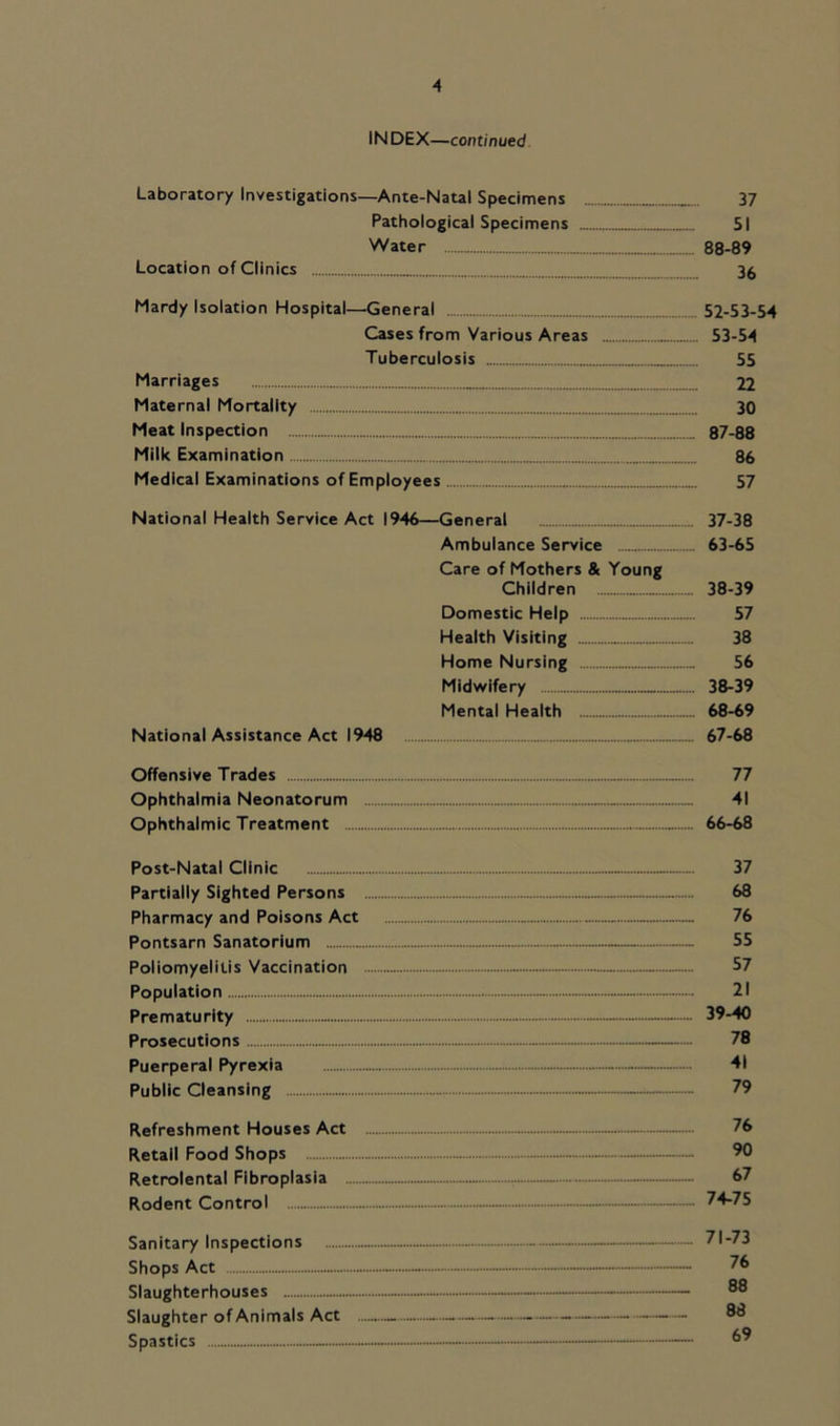 IN DEX—continued Laboratory Investigations—Ante-Natal Specimens 37 Pathological Specimens 51 Water 88-89 Location of Clinics 36 Mardy Isolation Hospital—General 52-53-54 Cases from Various Areas 53-54 Tuberculosis 55 Marriages 22 Maternal Mortality 30 Meat Inspection 87-88 Milk Examination 86 Medical Examinations of Employees 57 National Health Service Act 1946—General 37-38 Ambulance Service 63-65 Care of Mothers & Young Children 38-39 Domestic Help 57 Health Visiting 38 Home Nursing 56 Midwifery 38-39 Mental Health 68-69 National Assistance Act 1948 67-68 Offensive Trades 77 Ophthalmia Neonatorum 41 Ophthalmic Treatment 66-68 Post-Natal Clinic - 37 Partially Sighted Persons 68 Pharmacy and Poisons Act — 76 Pontsarn Sanatorium 55 Poliomyelitis Vaccination - 57 Population - 21 Prematurity 39-40 Prosecutions - 78 Puerperal Pyrexia - - 41 Public Cleansing - 79 Refreshment Houses Act 76 Retail Food Shops - - 90 Retrolental Fibroplasia — 67 Rodent Control - 74-75 Sanitary Inspections — - 71-73 Shops Act - - — — 76 Slaughterhouses — - Slaughter of Animals Act 8® S pasties - - - - —