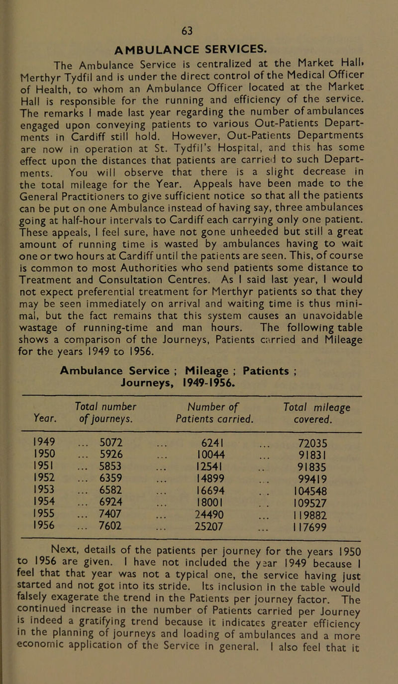 AMBULANCE SERVICES. The Ambulance Service is centralized at the Market Hall. Merthyr Tydfil and is under the direct control of the Medical Officer of Health, to whom an Ambulance Officer located at the Market Hall is responsible for the running and efficiency of the service. The remarks I made last year regarding the number of ambulances engaged upon conveying patients to various Out-Patients Depart- ments in Cardiff still hold. However, Out-Patients Departments are now in operation at St. Tydfil’s Hospital, and this has some effect upon the distances that patients are carriei.1 to such Depart- ments. You will observe that there is a slight decrease in the total mileage for the Year. Appeals have been made to the General Practitioners to give sufficient notice so that all the patients can be put on one Ambulance instead of having say, three ambulances going at half-hour intervals to Cardiff each carrying only one patient. These appeals, I feel sure, have not gone unheeded but still a great amount of running time is wasted by ambulances having to wait one or two hours at Cardiff until the patients are seen. This, of course is common to most Authorities who send patients some distance to Treatment and Consultation Centres. As I said last year, I would not expect preferential treatment for Merthyr patients so that they may be seen immediately on arrival and waiting time is thus mini- mal, but the fact remains that this system causes an unavoidable wastage of running-time and man hours. The following table shows a comparison of the Journeys, Patients carried and Mileage for the years 1949 to 1956. Ambulance Service ; Mileage ; Patients ; Journeys, 1949-1956. Year. Total number ofJourneys. Number of Patients carried. Total mileage covered. 1949 ... 5072 6241 72035 1950 ... 5926 10044 91831 1951 ... 5853 12541 91835 1952 ... 6359 14899 99419 1953 ... 6582 16694 104548 1954 ... 6924 18001 109527 1955 ... 7407 24490 119882 1956 ... 7602 25207 117699 Next, details of the patients per journey for the years 1950 to 1956 are given. I have not included the year 1949 because I feel that that year was not a typical one, the service having just started and not got into its stride. Its inclusion in the table would falsely exagerate the trend in the Patients per journey factor. The continued increase in the number of Patients carried per Journey is indeed a gratifying trend because it indicates greater efficiency in the planning of journeys and loading of ambulances and a more economic application of the Service in general. I also feel that it
