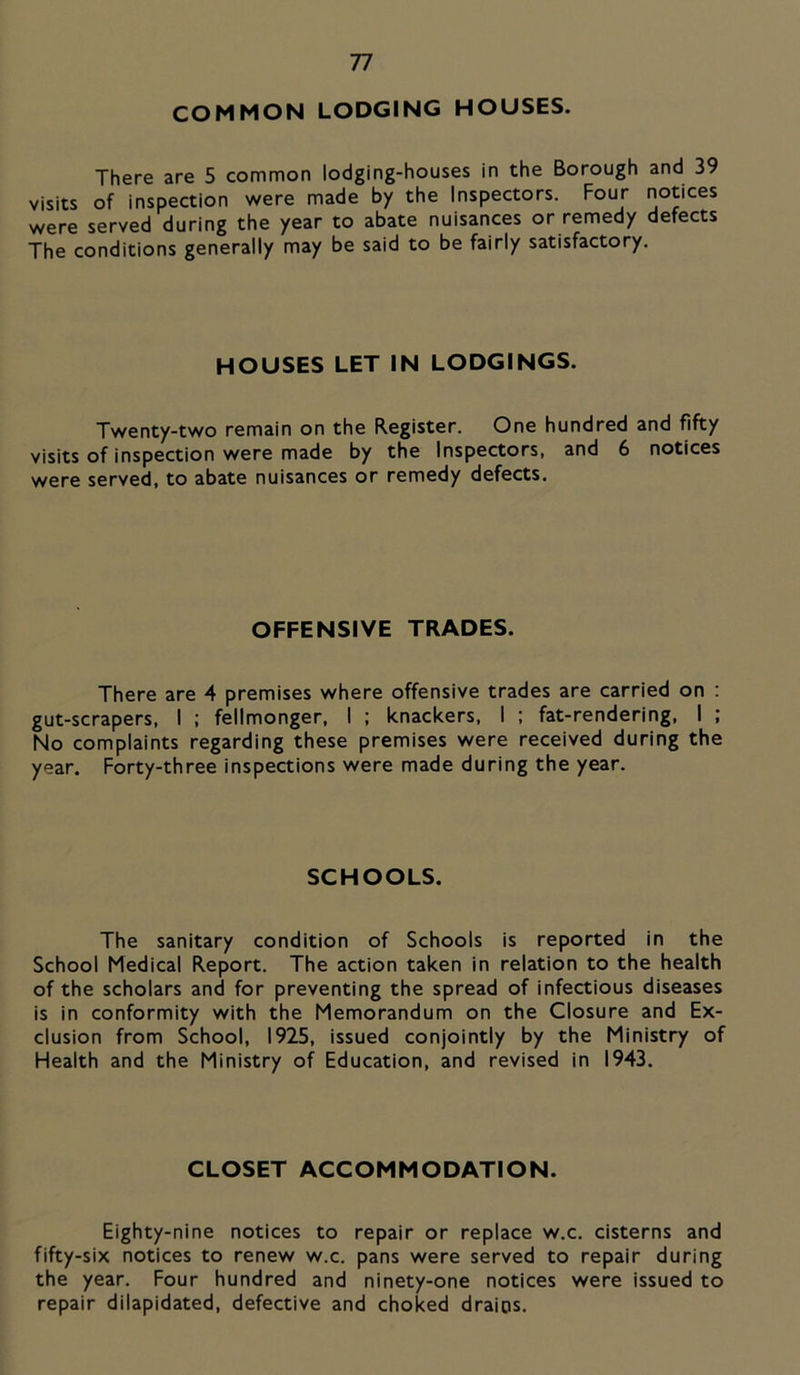 COMMON LODGING HOUSES. There are 5 common lodging-houses in the Borough and 39 visits of inspection were made by the Inspectors. Four notices were served during the year to abate nuisances or remedy defects The conditions generally may be said to be fairly satisfactory. HOUSES LET IN LODGINGS. Twenty-two remain on the Register. One hundred and fifty visits of inspection were made by the Inspectors, and 6 notices were served, to abate nuisances or remedy defects. OFFENSIVE TRADES. There are 4 premises where offensive trades are carried on : gut-scrapers, I ; fellmonger, I ; knackers, I ; fat-rendering, 1 ; No complaints regarding these premises were received during the year. Forty-three inspections were made during the year. SCHOOLS. The sanitary condition of Schools is reported in the School Medical Report. The action taken in relation to the health of the scholars and for preventing the spread of infectious diseases is in conformity with the Memorandum on the Closure and Ex- clusion from School, 1925, issued conjointly by the Ministry of Health and the Ministry of Education, and revised in 1943, CLOSET ACCOMMODATION. Eighty-nine notices to repair or replace w.c. cisterns and fifty-six notices to renew w.c. pans were served to repair during the year. Four hundred and ninety-one notices were issued to repair dilapidated, defective and choked drains.