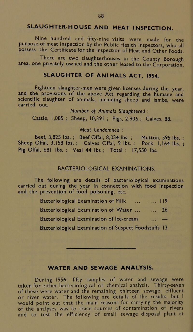 SLAUGHTER-HOUSE AND MEAT INSPECTION. Nine hundred and fifty-nine visits were made for the purpose of meat inspection by the Public Health Inspectors, who all possess the Certificate for the Inspection of Meat and Other Foods. There are two slaughterhouses in the County Borough area, one privately owned and the other leased to the Corporation. SLAUGHTER OF ANIMALS ACT, 1954. Eighteen slaughter-men were given licenses during the year, and the provisions of the above Act regarding the humane and scientific slaughter of animals, including sheep and iambs, were carried out. Number of Animals Slaughtered : Cattle, 1,085; Sheep, 10,391 ; Pigs, 2,906 ; Calves, 88. Aieot Condemned : Beef, 3,825 lbs. ; Beef Offal, 8,034 lbs. ; Mutton, 595 lbs. ; Sheep Offal, 3,158 lbs. ; Calves Offal, 9 lbs. ; Pork, 1,164 lbs. ; Pig Offal, 681 lbs. ; Veal 44 lbs ; Total : 17,550 lbs. BACTERIOLOGICAL EXAMINATIONS. The following are details of bacteriological examinations carried out during the year in connection with food inspection and the prevention of food poisoning, etc. ; Bacteriological Examination of Milk 119 Bacteriological Examination of Water 26 Bacteriological Examination of Ice-cream ... — Bacteriological Examination of Suspect Foodstuffs 13 WATER AND SEWAGE ANALYSIS. During 1956, fifty samples of water and sewage were taken for either bacteriological or chemical analysis. Thirty-seven of these were water and the remaining thirteen sewage, effluent or river water. The following are details of the results, but I would point out that the main reasons for carrying the majority of the analyses was to trace sources of contamination of rivers and to test the efficiency of small sewage disposal plant at