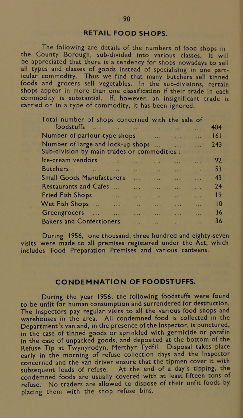 RETAIL FOOD SHOPS. The following are details of the numbers of food shops in the County Borough, sub-divided into various classes. It will be appreciated that there is a tendency for shops nowadays to sell all types and classes of goods instead of specialising in one part- icular commodity. Thus we find that many butchers sell tinned foods and grocers sell vegetables. In the sub-divisions, certain shops appear in more than one classification if their trade in each commodity is substantial. If, however, an insignificant trade is carried on in a type of commodity, it has been ignored. Total number of shops concerned with the sale of foodstuffs 404 Number of parlour-type shops 161 Number of large and lock-up shops 243 Sub-division by main trades or commodities ; Ice-cream vendors 92 Butchers 53 Small Goods Manufacturers ... ... ... ... 43 Restaurants and Cafes 24 Fried Fish Shops 19 Wet Fish Shops 10 Greengrocers 36 Bakers and Confectioners 36 During 1956, one thousand, three hundred and eighty-seven visits were made to all premises registered under the Act, which includes Food Preparation Premises and various canteens. CONDEMNATION OF FOODSTUFFS. During the year 1956, the following foodstuffs were found to be unfit for human consumption and surrendered for destruction. The Inspectors pay regular visits to all the various food shops and warehouses in the area. All condemned food is collected in the Department’s van and, in the presence of the Inspector, is punctured, in the case of tinned goods or sprinkled with germicide or parafin in the case of unpacked goods, and deposited at the bottom of the Refuse Tip at Twynyrodyn, Merthyr Tydfil. Disposal takes place early in the morning of refuse collection days and the Inspector concerned and the van driver ensure that the tipmen cover it with subsequent loads of refuse. At the end of a day s tipping, the condemned foods are usually covered with at least fifteen tons of refuse. No traders are allowed to dispose of their unfit foods by placing them with the shop refuse bins.