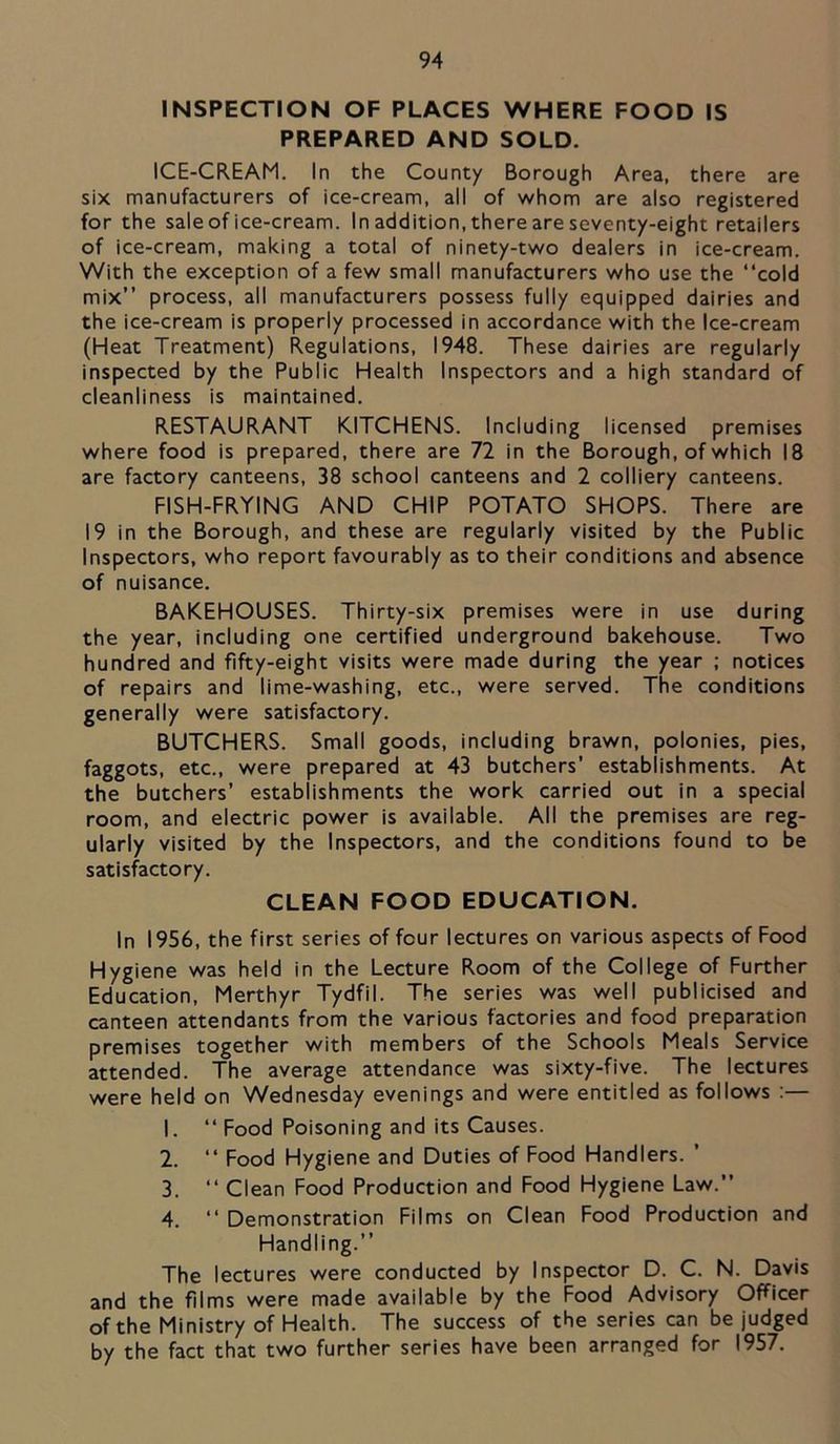 INSPECTION OF PLACES WHERE FOOD IS PREPARED AND SOLD. ICE-CREAM. In the County Borough Area, there are six manufacturers of ice-cream, all of whom are also registered for the sale of ice-cream. In addition, there are seventy-eight retailers of ice-cream, making a total of ninety-two dealers in ice-cream. With the exception of a few small manufacturers who use the “cold mix” process, all manufacturers possess fully equipped dairies and the ice-cream is properly processed in accordance with the Ice-cream (Heat Treatment) Regulations, 1948. These dairies are regularly inspected by the Public Health Inspectors and a high standard of cleanliness is maintained. RESTAURANT KITCHENS. Including licensed premises where food is prepared, there are 72 in the Borough, of which 18 are factory canteens, 38 school canteens and 2 colliery canteens. FISH-FRYING AND CHIP POTATO SHOPS. There are 19 in the Borough, and these are regularly visited by the Public Inspectors, who report favourably as to their conditions and absence of nuisance. BAKEHOUSES. Thirty-six premises were in use during the year, including one certified underground bakehouse. Two hundred and fifty-eight visits were made during the year ; notices of repairs and lime-washing, etc., were served. The conditions generally were satisfactory. BUTCHERS. Small goods, including brawn, polonies, pies, faggots, etc., were prepared at 43 butchers’ establishments. At the butchers’ establishments the work carried out in a special room, and electric power is available. All the premises are reg- ularly visited by the Inspectors, and the conditions found to be satisfactory. CLEAN FOOD EDUCATION. In 1956, the first series of four lectures on various aspects of Food Hygiene was held in the Lecture Room of the College of Further Education, Merthyr Tydfil. The series was well publicised and canteen attendants from the various factories and food preparation premises together with members of the Schools Meals Service attended. The average attendance was sixty-five. The lectures were held on Wednesday evenings and were entitled as follows :— 1. “ Food Poisoning and its Causes. 2. “ Food Hygiene and Duties of Food Handlers. ’ 3. “ Clean Food Production and Food Hygiene Law.” 4. “ Demonstration Films on Clean Food Production and Handling.” The lectures were conducted by Inspector D. C. N. Davis and the films were made available by the Food Advisory Officer of the Ministry of Health. The success of the series can be judged by the fact that two further series have been arranged for 1957.