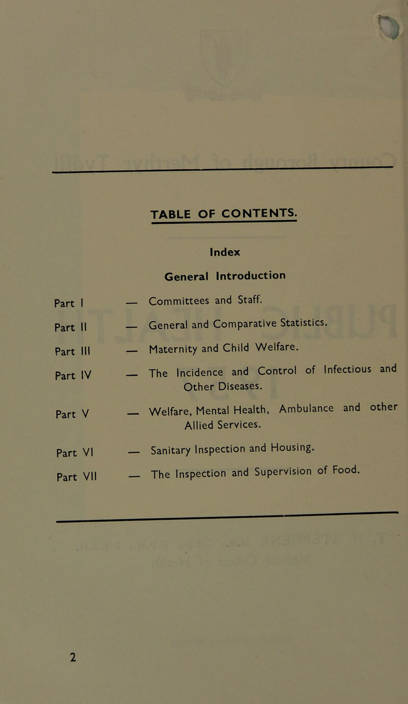 Part 1 TABLE OF CONTENTS. Index General Introduction — Committees and Staff. Part II General and Comparative Statistics. Part III Maternity and Child Welfare. Part IV The Incidence and Control of Infectious and Other Diseases. Part V _ Welfare, Mental Health, Ambulance and other Allied Services. Part VI Sanitary Inspection and Housing. Part VII _ The Inspection and Supervision of Food.