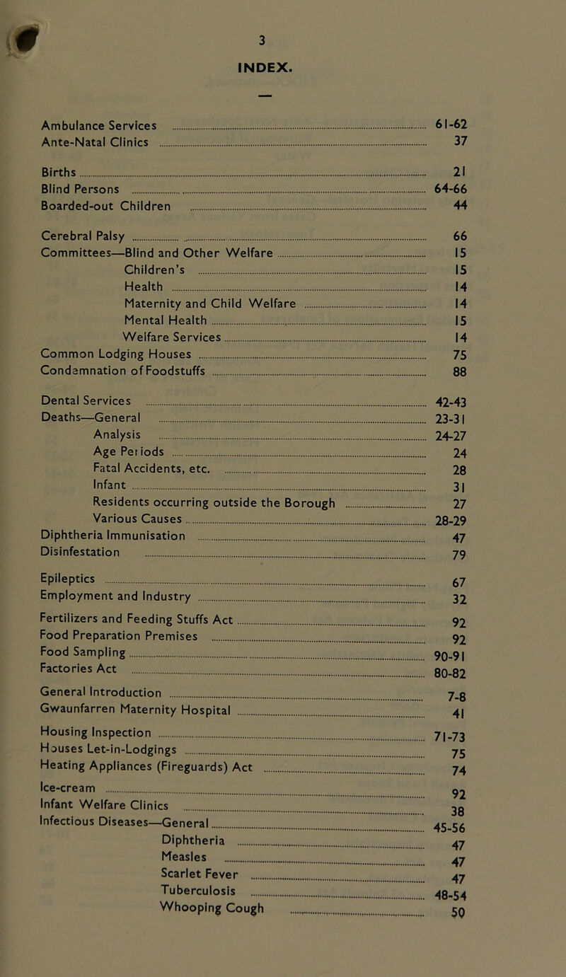 INDEX. Ambulance Services 61-62 Ante-Natal Clinics 37 Births 21 Blind Persons 64-66 Boarded-out Children 44 Cerebral Palsy 66 Committees—Blind and Other Welfare 15 Children’s 15 Health 14 Maternity and Child Welfare 14 Mental Health 15 Welfare Services 14 Common Lodging Houses 75 Condemnation of Foodstuffs 88 Dental Services 42-43 Deaths—General 23-31 Analysis 24-27 Age Periods 24 Fatal Accidents, etc 28 Infant 31 Residents occurring outside the Borough 27 Various Causes 28-29 Diphtheria Immunisation 47 Disinfestation 79 Epileptics ^7 Employment and Industry 32 Fertilizers and Feeding Stuffs Act 92 Food Preparation Premises 92 Food Sampling 90-91 Factories Act 80-82 General Introduction 7_g Gwaunfarren Maternity Hospital 4I Housing Inspection 71-73 Houses Let-in-Lodgings 75 Heating Appliances (Fireguards) Act 74 Ice-cream ^2 Infant Welfare Clinics 2g Infectious Diseases—General 45-56 Diphtheria 47 Measles ^7 Scarlet Fever 47 Tuberculosis 48-54 Whooping Cough jq