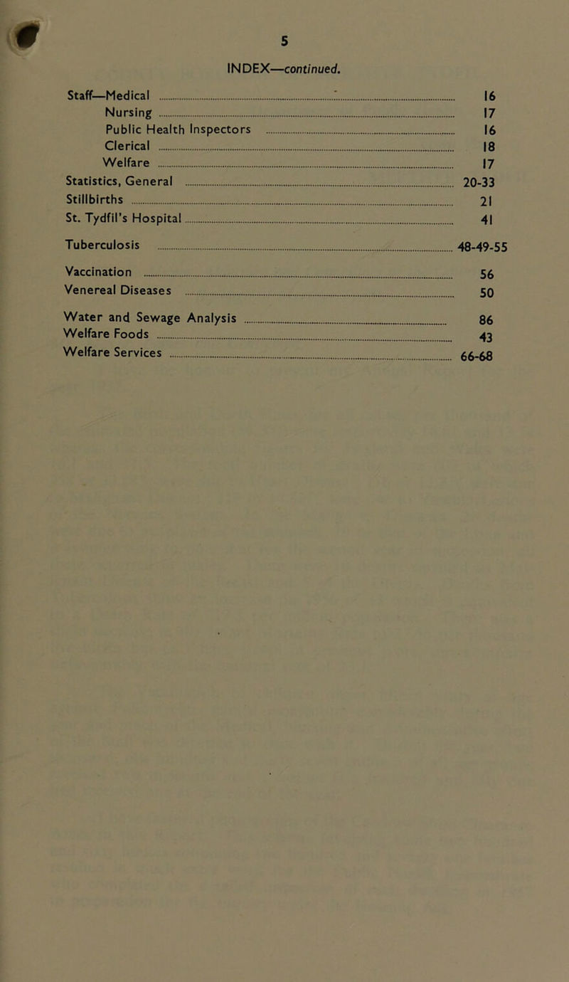 INDEX—continued. Staff—Medical 16 Nursing 17 Public Health Inspectors 16 Clerical 18 Welfare 17 Statistics, General 20-33 Stillbirths 21 St. Tydfil’s Hospital 4| Tuberculosis 48-49-55 Vaccination 56 Venereal Diseases 50 Water and Sewage Analysis 86 Welfare Foods 43 Welfare Services 66-68