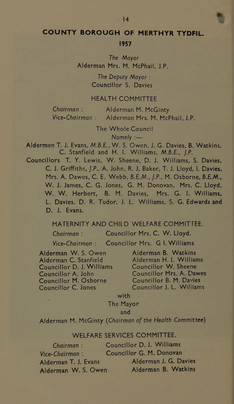COUNTY BOROUGH OF MERTHYR TYDFIL. 1957 The hAayor Alderman Mrs. M. McPhail, J.P. The Deputy Mayor : Councillor S. Davies HEALTH COMMITTEE Chairman : Alderman M. McGinty Vice-Chairman : Alderman Mrs. M. McPhail, J.P. The Whole Council Namely :— Aldermen T. J. Evans, W. S. Ov/en, J. G. Davies, B. Watkins, C. Stanfield and H. I. Williams, J.P. Councillors T. Y. Lewis, W. Sheene, D. J. Williams, S. Davies, C. J. Griffiths, J.P., A. John, R. J. Baker, T. J. Lloyd, I. Davies, Mrs. A. Dawes, C. E. Webb, B.E.M., J.P., M. Osborne, 6.E.M., W. J. James, C. G. Jones, G. M. Donovan, Mrs. C. Lloyd, W. W. Herbert, B. M. Davies, Mrs. G. I. Williams, L. Davies, D. R. Tudor, J. L. Williams, S. G. Edwards and D. J. Evans. MATERNITY AND CHIl D WELFARE COMMITfEE. Chairman : Councillor Mrs. C. W. Lloyd. Vice-Chairman: Councillor Mrs. Gl. Williams Alderman W. S. Owen Alderman C. Stanfield Councillor D. J. Williams Councillor A. John Councillor M. Osborne Councillor C. Jones Alderman B. Watkins Alderman H. I. Williams Councillor W. Sheene Councillor Mrs. A. Dawes Councillor B. M. Davies Councillor J. L. Williams with The Mayor and Alderman M. McGinty (Chairman of the Health Committee) WELFARE SERVICES COMMITTEE. Chairman : Councillor D. J. Williams Vice-Chairman : Councillor G. M. Donovan Alderman T. J. Evans Alderman J. G. Davies Alderman W. S. Owen Alderman B. Watkins