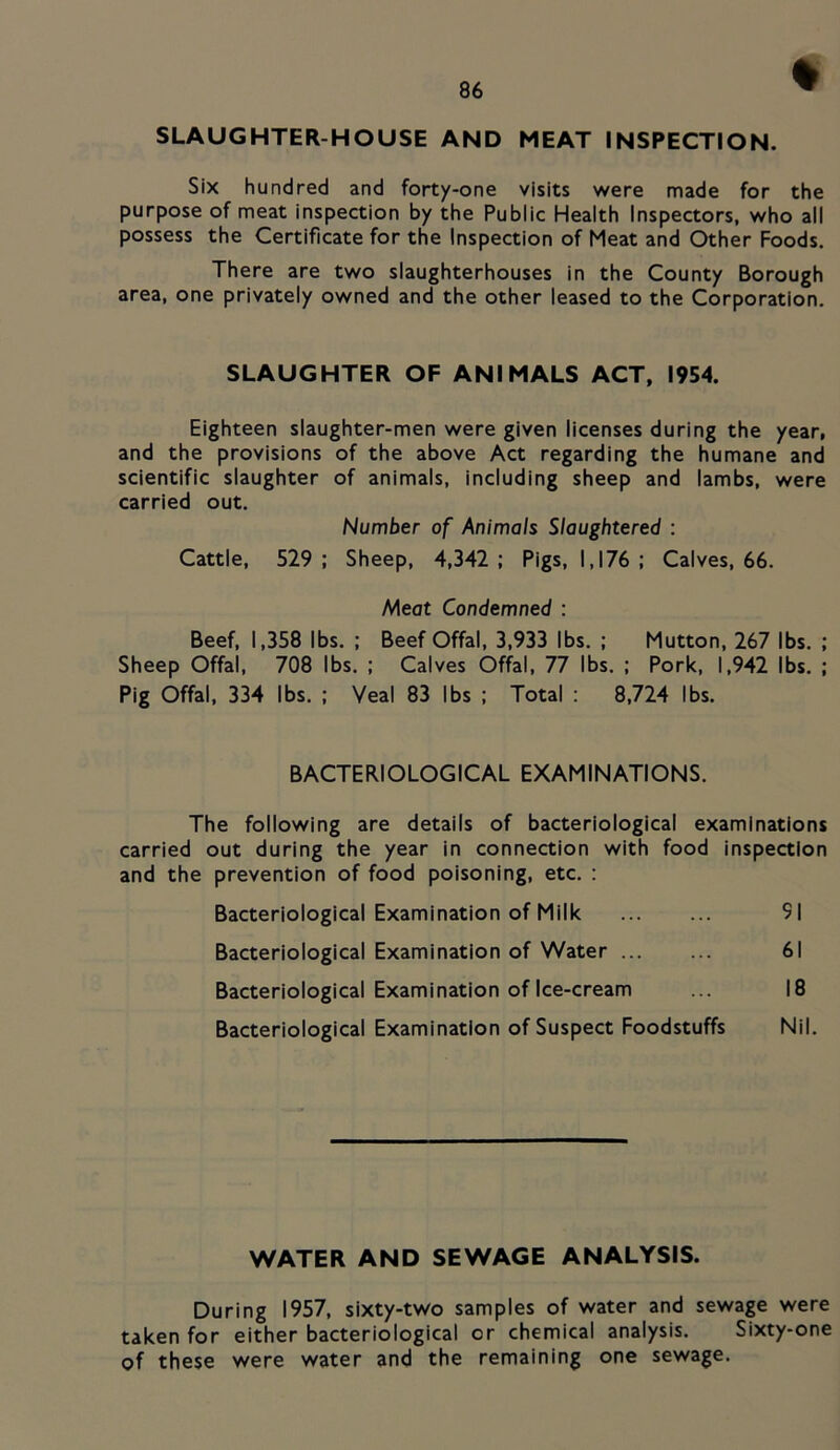 SLAUGHTER-HOUSE AND MEAT INSPECTION. Six hundred and forty-one visits were made for the purpose of meat inspection by the Public Health Inspectors, who all possess the Certificate for the Inspection of Meat and Other Foods. There are two slaughterhouses in the County Borough area, one privately owned and the other leased to the Corporation. SLAUGHTER OF ANIMALS ACT, 1954. Eighteen slaughter-men were given licenses during the year, and the provisions of the above Act regarding the humane and scientific slaughter of animals, including sheep and lambs, were carried out. Number of Animals Slaughtered : Cattle, 529 ; Sheep, 4,342 ; Pigs, 1,176 ; Calves, 66. Meot Condemned : Beef, 1,358 lbs. ; Beef Offal, 3,933 lbs. ; Mutton, 267 lbs. ; Sheep Offal, 708 lbs. ; Calves Offal, 77 lbs. ; Pork, 1,942 lbs. ; Pig Offal, 334 lbs. ; Veal 83 lbs ; Total : 8,724 lbs. BACTERIOLOGICAL EXAMINATIONS. The following are details of bacteriological examinations carried out during the year in connection with food inspection and the prevention of food poisoning, etc. : Bacteriological Examination of Milk 91 Bacteriological Examination of Water 61 Bacteriological Examination of Ice-cream ... 18 Bacteriological Examination of Suspect Foodstuffs Nil. WATER AND SEWAGE ANALYSIS. During 1957, sixty-two samples of water and sewage were taken for either bacteriological or chemical analysis. Sixty-one of these were water and the remaining one sewage.