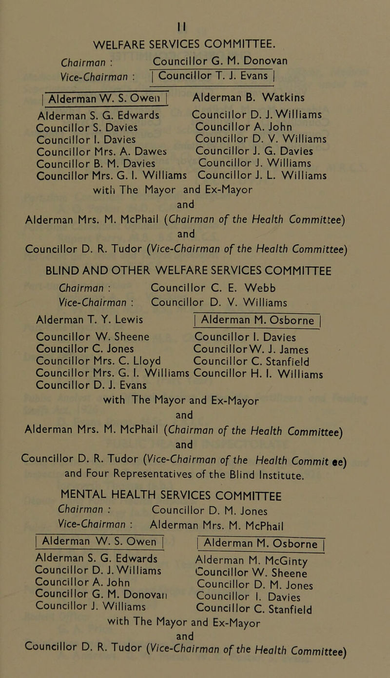 WELFARE SERVICES COMMITTEE. Chairman : Councillor G. M. Donovan Vice-Chairman : | Councillor T. J. Evans | I Alderman W. S. Owen | Alderman S. G. Edwards Councillor S. Davies Councillor I. Davies Councillor Mrs. A. Dawes Councillor B. M. Davies Councillor Mrs. G. I. Williams Alderman B. Watkins Councillor D. J. Williams Councillor A. John Councillor D. V. Williams Councillor J. G. Davies Councillor J. Williams Councillor J. L. Williams with The Mayor and Ex-Mayor and Alderman Mrs. M. McPhail (Chairman of the Health Committee) and Councillor D. R. Tudor (Vice-Chairman of the Health Committee) BLIND AND OTHER WELFARE SERVICES COMMITTEE Chairman : Councillor C. E. Webb Vice-Chairman : Councillor D. V. Williams Alderman T. Y. Lewis Councillor W. Sheene Councillor C. Jones Councillor Mrs. C. Lloyd Councillor Mrs. G. I. Willi Councillor D. J. Evans I Alderman M. Osborne | Councillor I. Davies CouncillorW. J. James Councillor C. Stanfield Councillor H. I. Williams with The Mayor and Ex-Mayor and Alderman Mrs. M. McPhail (Chairman of the Health Committee) and Councillor D. R. Tudor (Vice-Chairman of the Health Commit ee) and Four Representatives of the Blind Institute. MENTAL HEALTH SERVICES COMMITTEE Chairman : Councillor D. M. Jones Vice-Chairman : Alderman Mrs. M. McPhail I Alderman W. S. Owen | Alderman S. G. Edwards Councillor D. J. Williams Councillor A. John Councillor G. M. Donovan Councillor J. Williams Alderman M. Osborne | Alderman M. McGinty Councillor W. Sheene Councillor D. M. Jones Councillor I. Davies Councillor C. Stanfield with The Mayor and Ex-Mayor and Councillor D. R. Tudor (Vice-Chairman of the Health Committee)