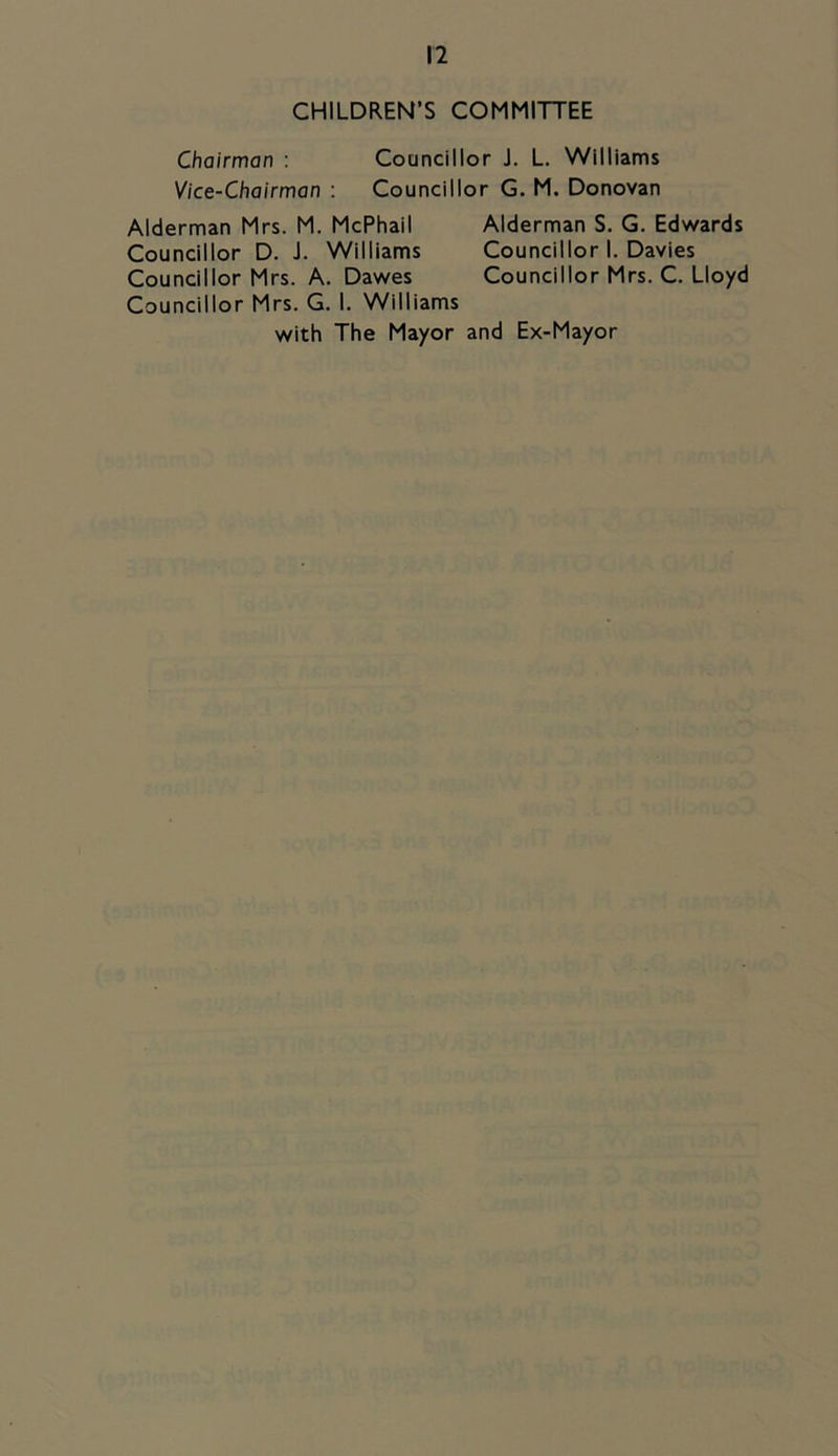 CHILDREN’S COMMITTEE Chairman : Councillor J. L. Williams Vice-Chairman : Councillor G. M. Donovan Alderman Mrs. M. McPhail Alderman S. G. Edwards Councillor D. J. Williams Councillor I, Davies Councillor Mrs. A. Dawes Councillor Mrs. C. Lloyd Councillor Mrs. G. I. Williams with The Mayor and Ex-Mayor