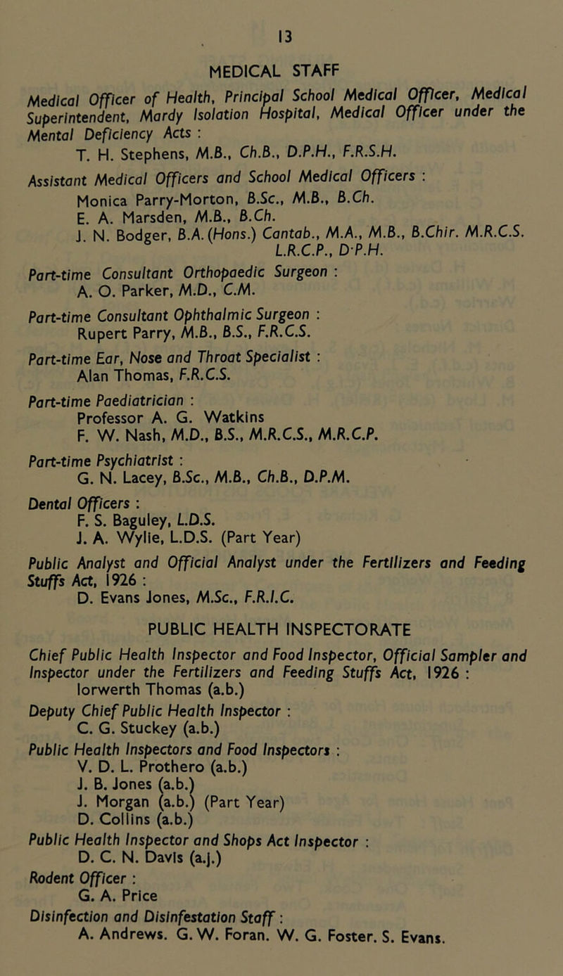 MEDICAL STAFF Medical Officer of Health, Principal School Medical Officer, Medical Superintendent, Mardy Isolation Hospital, Medical Officer under the Mental Deficiency Acts : T. H. Stephens, M.6., Ch.B., D.P.H., F.R.S.H. Assistant Medical Officers and School Medical Officers . Monica Parry-Morton, B.Sc., M.B., B.Ch. E. A. Marsden, M.B., B.Ch. J N Bodmer, B.A. (Hons.) Cantab., M.A., M.B., B.Chir. M.R.C.S. L.R.C.P., D P.H. Part-time Consultant Orthopaedic Surgeon : A. O. Parker, M.D., C.M. Part-time Consultant Ophthalmic Surgeon : Rupert Parry, M.B., B.S., F.R.C.S. Part-time Ear, Nose and Throat Specialist : Alan Thomas, F.R.C.S. Part-time Paediatrician : Professor A. G. Watkins F. W. Nash, M.D., B.S., M.R.C.S., M.R.C.P. Part-time Psychiatrist : G. N. Lacey, B.Sc., M.B., Ch.B., D.P.M. Dental Officers : F. S. Baguley, L.D.S. J. A. Wylie, L.D.S. (Part Year) Public Analyst and Official Analyst under the Fertilizers and Feeding Stuffs Act, 1926 ; D. Evans Jones, M.Sc., F.R.I.C. PUBLIC HEALTH INSPECTORATE Chief Public Health Inspector and Food Inspector, Official Sampler and Inspector under the Fertilizers and Feeding Stuffs Act, 1926 : lorv/erth Thomas (a.b.) Deputy Chief Public Health Inspector : C. G. Stuckey (a.b.) Public Health Inspectors and Food Inspectors : V. D. L. Prothero (a.b.) J. B. Jones (a.b.) J. Morgan (a.b.) (Part Year) D. Collins (a.b.) Public Health Inspector and Shops Act Inspector : D. C. N. Davis (a.j.) Rodent Officer : G. A. Price Disinfection and Disinfestation Staff: A. Andrews. G. W. Foran. W. G. Foster. S. Evans.