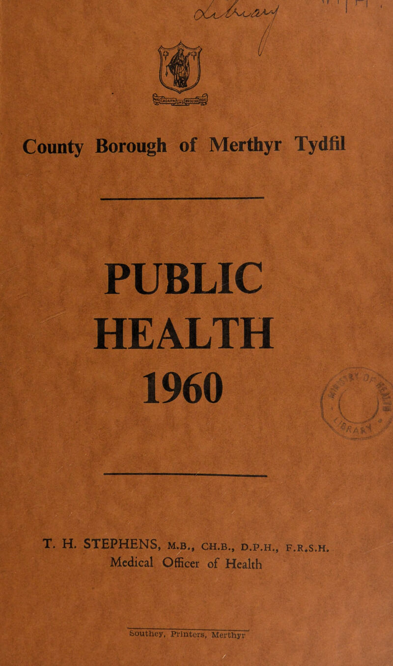 'll County Borough of Merthyr Tydfil PUBLIC HEALTH 1960 T. H. STEPHENS, m.b., ch.b., d.p.h., f.r.s.h* Medical Officer of Health
