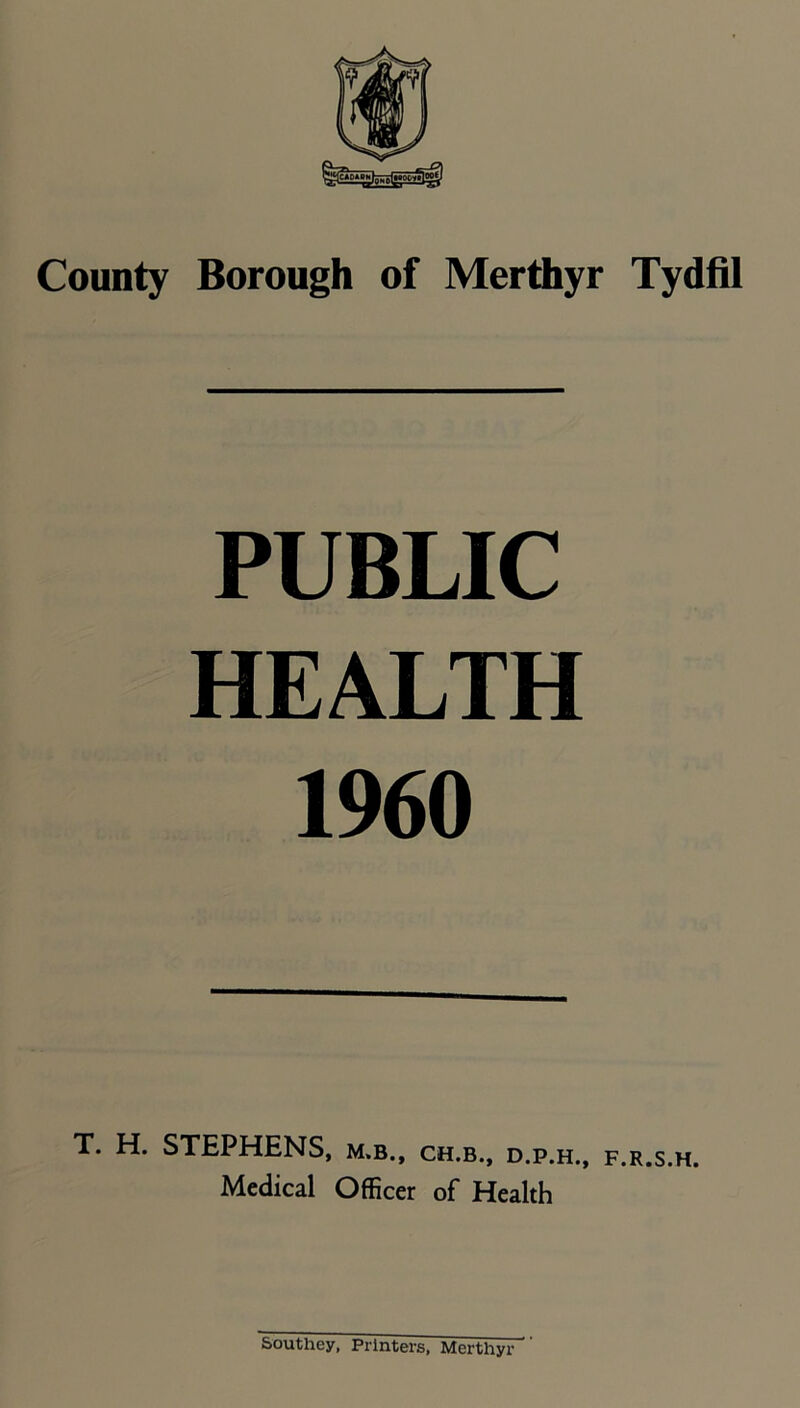 County Borough of Merthyr Tydfil PUBLIC HEALTH 1960 T. H. STEPHENS, m.b.. CH.B., D.P.H., F.R.S.H. Medical Officer of Health