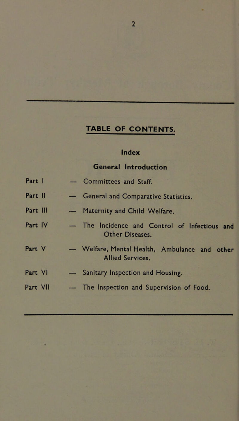TABLE OF CONTENTS. Index General Introduction Part 1 — Committees and Staff. Part II — General and Comparative Statistics. Part III — Maternity and Child Welfare. Part IV — The Incidence and Control of Infectious and Other Diseases. Part V — Welfare, Mental Health, Ambulance and other Allied Services. Part VI — Sanitary Inspection and Housing. Part VII — The Inspection and Supervision of Food,
