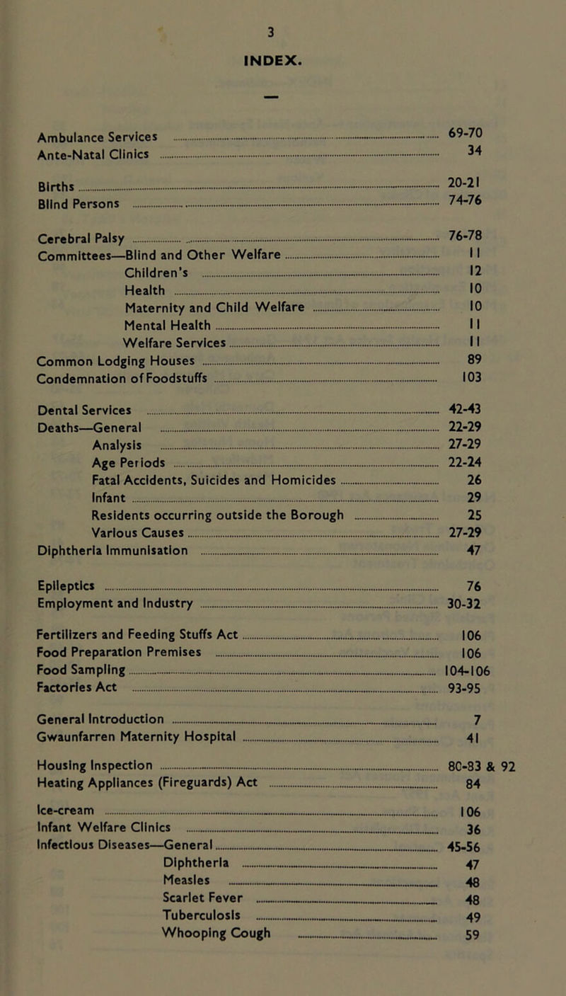INDEX. Ambulance Services - 69-70 Ante-Natal Clinics - 34 Births - - - - - — 20-21 Blind Persons 74-76 Cerebral Palsy - 76-78 Committees—Blind and Other Welfare 11 Children’s - 12 Health 10 Maternity and Child Welfare 10 Mental Health 11 Welfare Services — 11 Common Lodging Houses 89 Condemnation of Foodstuffs 103 Dental Services 42-43 Deaths—General 22-29 Analysis 27-29 Age Periods 22-24 Fatal Accidents, Suicides and Homicides - 26 Infant 29 Residents occurring outside the Borough 25 Various Causes 27-29 Diphtheria Immunisation 47 Epileptics 76 Employment and Industry 30-32 Fertilizers and Feeding Stuffs Act |06 Food Preparation Premises I06 Food Sampling 104-106 Factories Act 93-95 General Introduction 7 Gwaunfarren Maternity Hospital 41 Housing Inspection - 80-33 & 92 Heating Appliances (Fireguards) Act 84 Ice-cream 106 Infant Welfare Clinics ....„ 38 Infectious Diseases—General 45-56 Diphtheria 47 Measles 43 Scarlet Fever 48 Tuberculosis 49 Whooping Cough 59