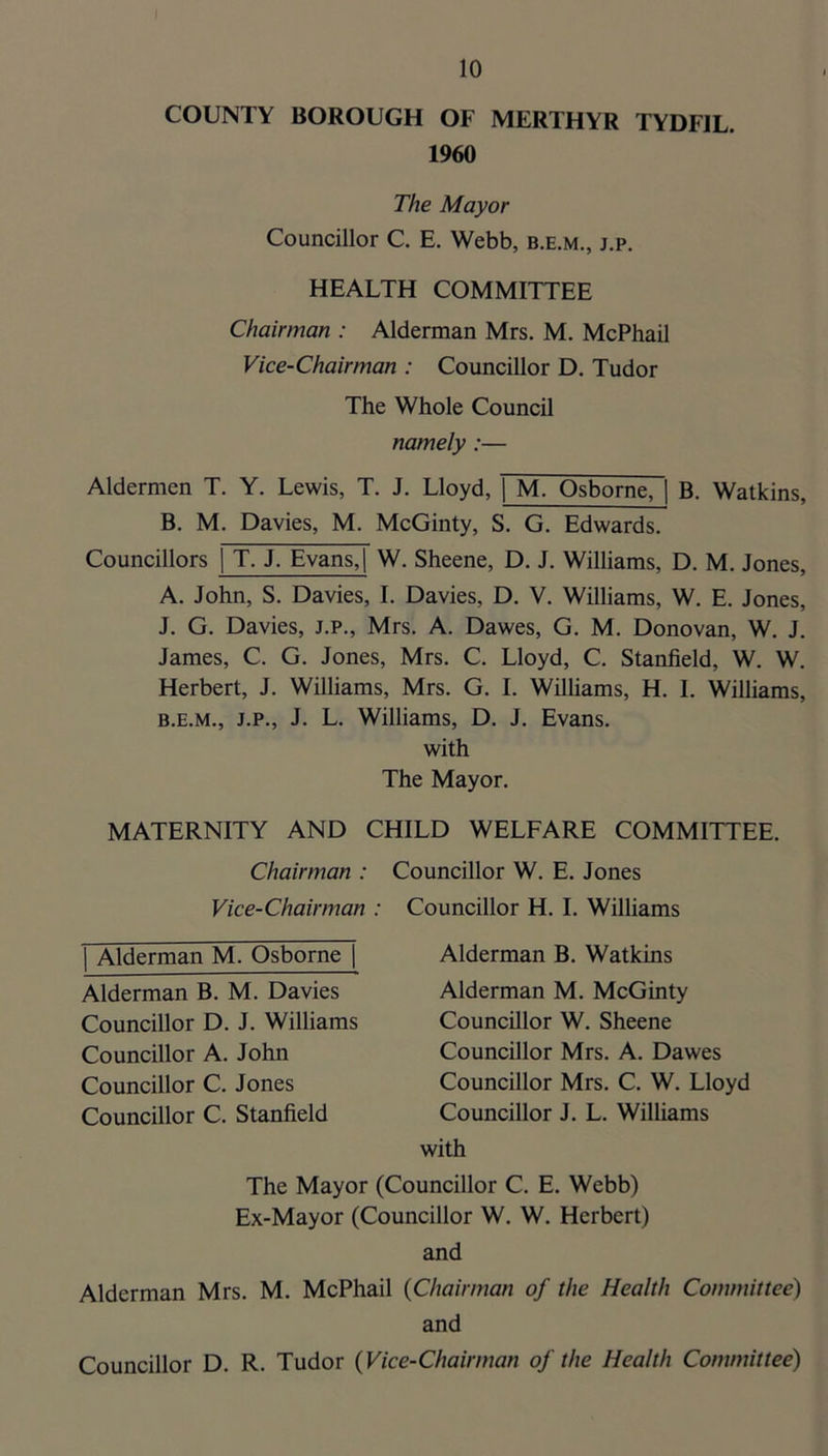 COUNTY BOROUGH OF MERTHYR TYDFIL. 1960 The Mayor Councillor C. E. Webb, b.e.m., j.p. HEALTH COMMITTEE Chairman : Alderman Mrs. M. McPhail Vice-Chairman : Councillor D. Tudor The Whole Council namely :— Aldermen T. Y. Lewis, T. J. Lloyd, 1 M. Osborne, 1 B. Watkins, B, M. Davies, M. McGinty, S. G, Edwards. Councillors | T. J. Evans,| W. Sheene, D. J. Williams, D. M. Jones, A. John, S. Davies, I. Davies, D. V. Williams, W. E. Jones, J. G. Davies, J.P., Mrs. A. Dawes, G. M. Donovan, W. J. James, C. G. Jones, Mrs. C. Lloyd, C. Stanfield, W. W. Herbert, J. Williams, Mrs. G. I. Williams, H. I. Williams, B. E.M., J.P., J. L. Williams, D. J. Evans. with The Mayor. MATERNITY AND CHILD WELFARE COMMITTEE. Chairman : Councillor W. E. Jones Vice-Chairman : Councillor H. I. Williams Alderman M. Osborne [ Alderman B. M. Davies Councillor D. J. Williams Councillor A. John Councillor C. Jones Councillor C. Stanfield Alderman B. Watkins Alderman M. McGinty Councillor W. Sheene Councillor Mrs. A. Dawes Councillor Mrs. C. W. Lloyd Councillor J. L. Williams with The Mayor (Councillor C. E. Webb) Ex-Mayor (Councillor W. W. Herbert) and Alderman Mrs. M. McPhail {Chairman of the Health Committee) and