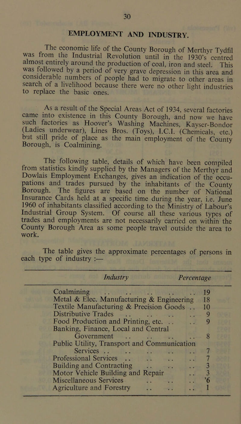 EMPLOYMENT AND INDUSTRY. The economic life of the County Borough of Merthyr Tydfil was from the Industrial Revolution until in the 1930’s centred almost entirely around the production of coal, iron and steel. This was followed by a period of very grave depression in this area and considerable numbers of people had to migrate to other areas in search of a livelihood because there were no other light industries to replace the basic ones. As a result of the Sj^cial Areas Act of 1934, several factories came into existence in this County Borough, and now we have such factories as Hoover’s Washing Machines, Kayser-Bondor (Ladies underwear), Lines Bros. (Toys), I.C.l. (Chemicals, etc.) but still pride of place as the main employment of the County Borough, is Coalmining. The following table, details of which have been compiled from statistics kindly supplied by the Managers of the Merthyr and Dowlais Employment Exchanges, gives an indication of the occu- pations and trades pursued by the inhabitants of the County Borough. The figures are based on the number of National Insurance Cards held at a specific time during the year, i.e. June 1960 of inhabitants classified according to the Ministry of Labour’s Industrial Group System. Of course all these various types of trades and employments are not necessarily carried on within the County Borough Area as some people travel outside the area to work. The table gives the approximate percentages of persons in each type of industry :— Industry Percentage Coalmining 19 Metal & Elec. Manufacturing & Engineering 18 Textile Manufacturing & Precision Goods .. 10 Distributive Trades 9 Food Production and Printing, etc. .. 9 Banking, Finance, Local and Central Government 8 Public Utility, Transport and Communication Services .. 7 Professional Services .. 7 Building and Contracting 3 Motor Vehicle Building and Repair 3 Miscellaneous Services ’6 Agriculture and Forestry 1
