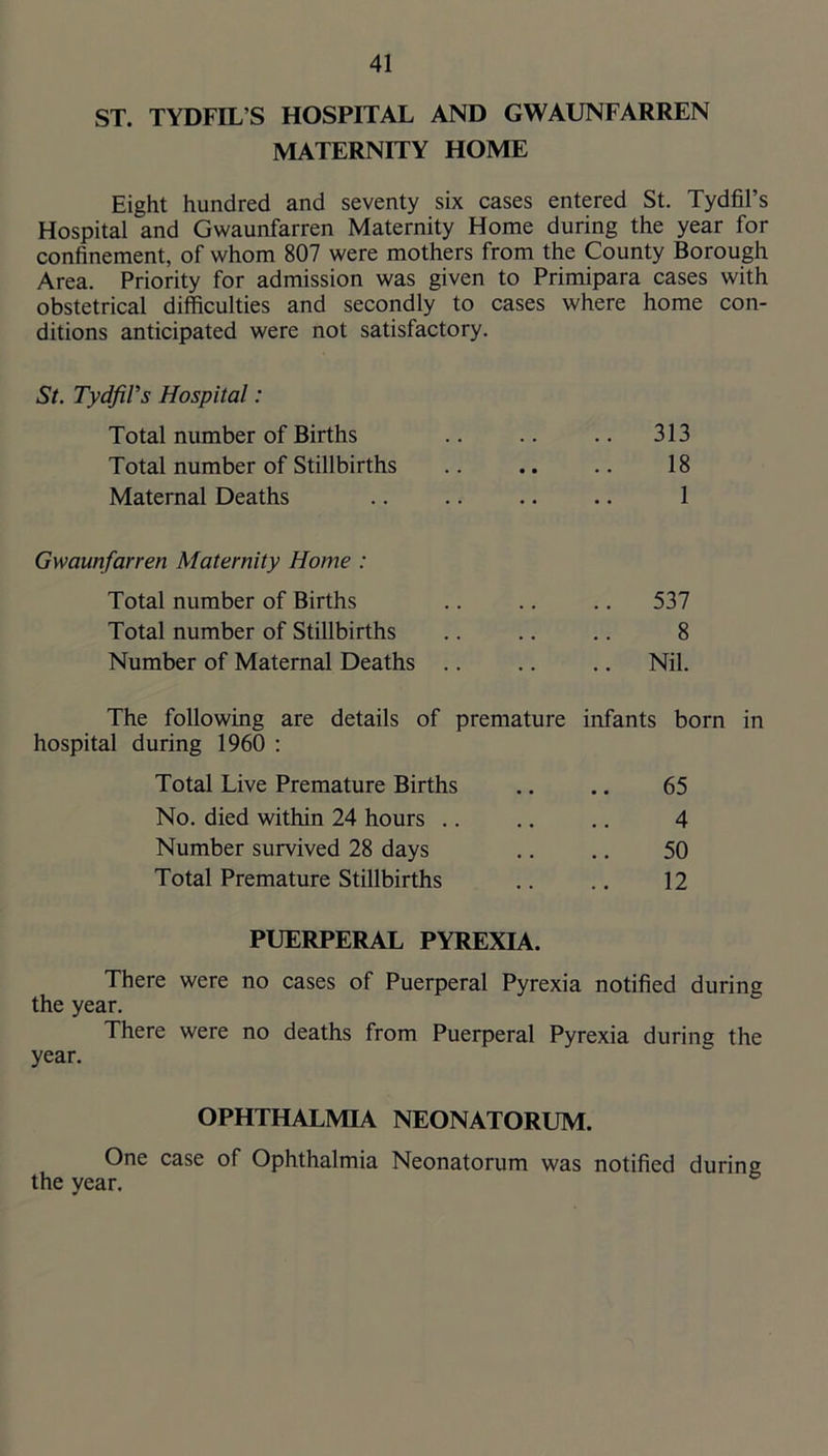 ST. TYDFIL’S HOSPITAL AND GWAUNFARREN MATERNITY HOME Eight hundred and seventy six cases entered St. Tydfil’s Hospital and Gwaunfarren Maternity Home during the year for confinement, of whom 807 were mothers from the County Borough Area. Priority for admission was given to Primipara cases with obstetrical difficulties and secondly to cases where home con- ditions anticipated were not satisfactory. St. Tydfil’s Hospital: Total number of Births .. .. .. 313 Total number of Stillbirths .. .. .. 18 Maternal Deaths .. .. .. .. 1 Gwaunfarren Maternity Home : Total number of Births .. .. .. 537 Total number of Stillbirths .. .. .. 8 Number of Maternal Deaths .. .. .. Nil. The following are details of premature infants born in hospital during 1960 : Total Live Premature Births .. .. 65 No. died within 24 hours .. .. .. 4 Number survived 28 days .. .. 50 Total Premature Stillbirths .. .. 12 PUERPERAL PYREXIA. There were no cases of Puerperal Pyrexia notified during the year. There were no deaths from Puerperal Pyrexia during the year. OPHTHALMIA NEONATORUM. One case of Ophthalmia Neonatorum was notified during the year.