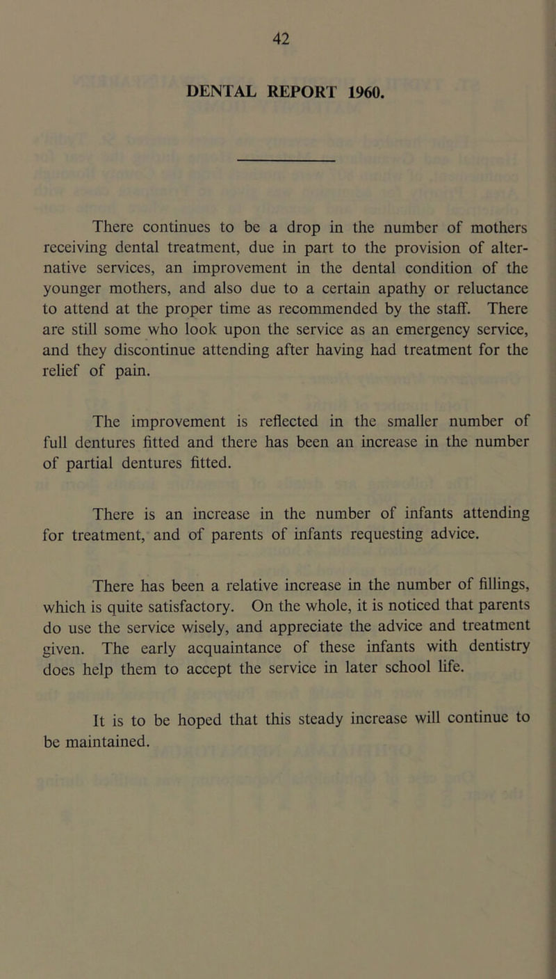 DENTAL REPORT 1960. There continues to be a drop in the number of mothers receiving dental treatment, due in part to the provision of alter- native services, an improvement in the dental condition of the younger mothers, and also due to a certain apathy or reluctance to attend at the proper time as recommended by the staff. There are still some who look upon the service as an emergency service, and they discontinue attending after having had treatment for the relief of pain. The improvement is reflected in the smaller number of full dentures fitted and there has been an increase in the number of partial dentures fitted. There is an increase in the number of infants attending for treatment, and of parents of infants requesting advice. There has been a relative increase in the number of fillings, which is quite satisfactory. On the whole, it is noticed that parents do use the service wisely, and appreciate the advice and treatment given. The early acquaintance of these infants with dentistry does help them to accept the service in later school life. It is to be hoped that this steady increase will continue to be maintained.