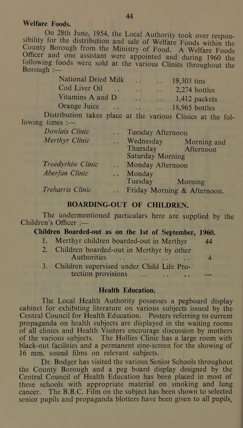 Welfare Foods. ... 28th June, 1954, the Local Authority took over respon- sibility for the distribution and sale of Welfare Foods within the County Borough from the Ministry of Food. A Welfare Foods Othcer and one assistant were appointed and during 1960 the following foods were sold at the various Clinics throughout the Borough :— National Dried Milk Cod Liver Oil Vitamins A and D Orange Juice Distribution takes place lowing times :— Dowlais Clinic Merthyr Clinic Troedyrhiw Clinic Aberfan Clinic Treharris Clinic 19,303 tins 2,274 bottles 1,412 packets 18,965 bottles at the various Clinics at the fol- Tuesday Afternoon Wednesday Morning and Thursday Afternoon Saturday Morning Monday Afternoon Monday Tuesday Morning Friday Morning & Afternoon. BOARDING-OUT OF CHILDREN. The undermentioned particulars here are supplied by the Children’s Officer :— Children Boarded-out as on the 1st of September, 1960. 1. Merthyr children boarded-out in Merthyr 44 2. Children boarded-out in Merthyr by other Authorities .. .. .. .. 4 3. Children supervised under Child Life Pro- tection provisions — Health Education. The Local Health Authority possesses a pegboard display cabinet for exhibiting literature on various subjects issued by the Central Council for Health Education. Posters referring to current propaganda on health subjects are displayed in the waiting rooms of all clinics and Health Visitors encourage discussion by mothers of the various subjects. The Hollies Clinic has a large room with black-out facilities and a permanent cine-screen for the showing of 16 mm. sound films on relevant subjects. Dr. Bodger has visited the various Senior Schools throughout the County Borough and a peg board display designed by the Central Council of Health Education has been placed in most of these schools with appropriate material on smoking and lung cancer. The B.B.C. Film on the subject has been shown to selected senior pupils and propaganda blotters have been given to all pupils.