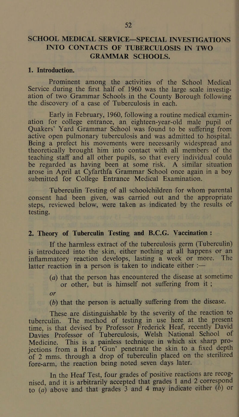 SCHOOL MEDICAL SERVICE—SPECIAL INVESTIGATIONS INTO CONTACTS OF TUBERCULOSIS IN TWO GRAMMAR SCHOOLS. 1. Introduction. Prominent among the activities of the School Medical Service during the first half of 1960 was the large scale investig- ation of two Grammar Schools in the County Borough following the discovery of a case of Tuberculosis in each. Early in February, 1960, following a routine medical examin- ation for college entrance, an eighteen-year-old male pupil of Quakers’ Yard Grammar School was found to be suffering from active open pulmonary tuberculosis and was admitted to hospital. Being a prefect his movements were necessarily widespread and theoretically brought him into contact with all members of the teaching staff and all other pupils, so that every individual could be regarded as having been at some risk. A similar situation arose in April at Cyfarthfa Grammar School once again in a boy submitted for College Entrance Medical Examination. Tuberculin Testing of all schoolchildren for whom parental consent had been given, was carried out and the appropriate steps, reviewed below, were taken as indicated by the results of testing. 2. Theory of Tuberculin Testing and B.C.G. Vaccination : If the harmless extract of the tuberculosis germ (Tuberculin) is introduced into the skin, either nothing at all happens or an inflammatory reaction develops, lasting a week or more. The latter reaction in a person is taken to indicate either :— {a) that the person has encountered the disease at sometime or other, but is himself not suffering from it ; or {b) that the person is actually suffering from the disease. These are distinguishable by the severity of the reaction to tuberculin. The method of testing in use here at the present time, is that devised by Professor Frederick Heaf, recently David Davies Professor of Tuberculosis, Welsh National School of Medicine. This is a painless technique in which six sharp pro- jections from a Heaf ‘Gun’ penetrate the skin to a fixed depth of 2 mms. through a drop of tuberculin placed on the sterilized fore-arm, the reaction being noted seven days later. In the Heaf Test, four grades of positive reactions are recog- nised, and it is arbitrarily accepted that grades 1 and 2 correspond to {a) above and that grades 3 and 4 may indicate either {b) or